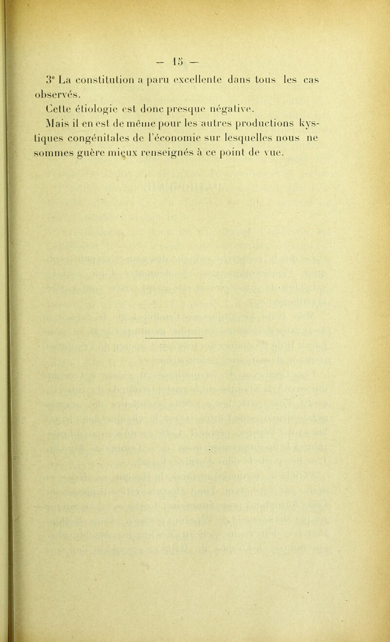 3° La constitution a paru excellente dans tous les cas observés. Cette étiologie est donc presque négative. Mais il en est de même pour les autres productions kys- tiques congénitales de l’économie sur lesquelles nous ne sommes guère miçux renseignés à ce point de vue.
