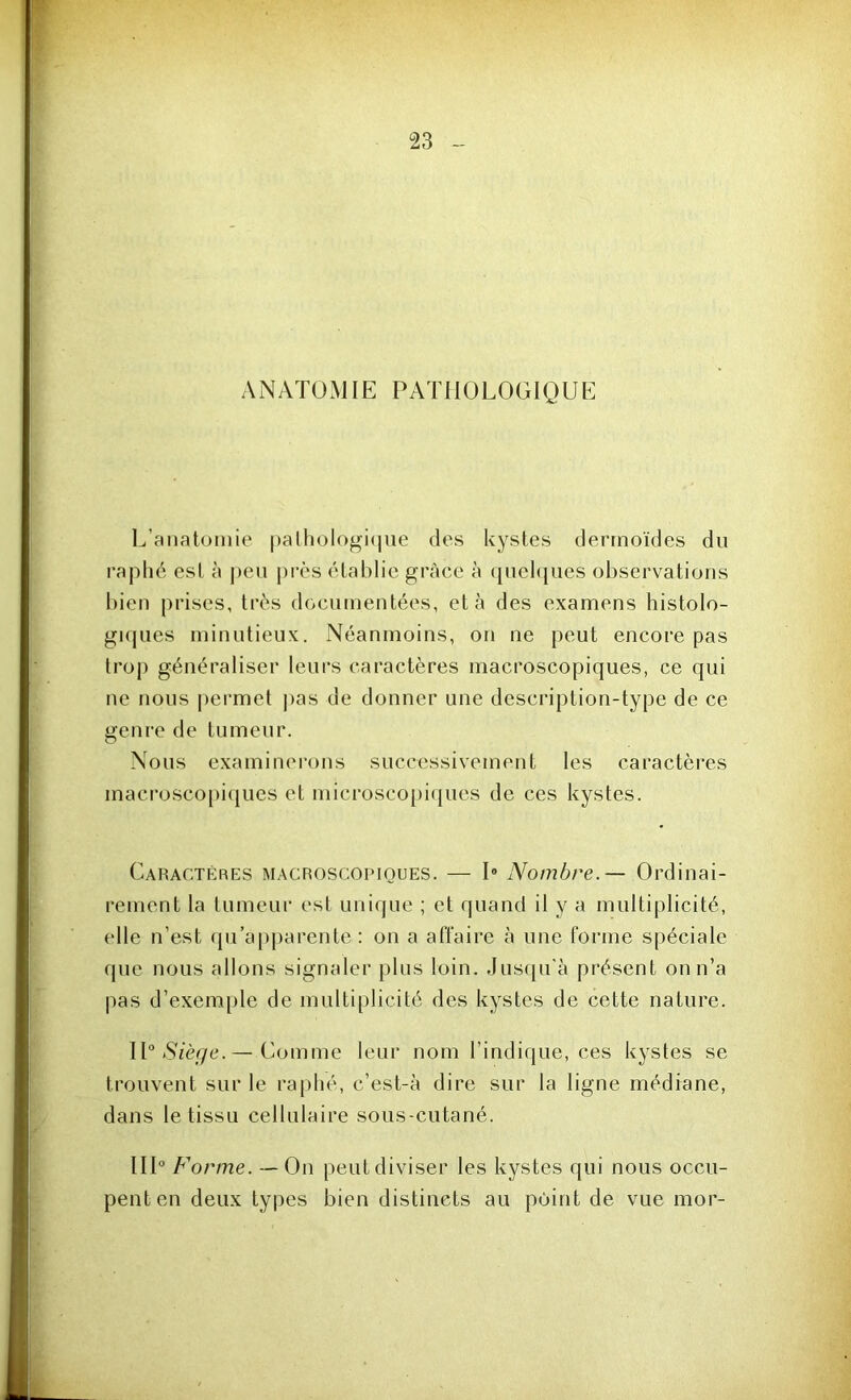 ANATOMIE PATHOLOGIQUE L’anatomie pathologique des kystes dermoïdes du raphé est à peu près établie grâce à quelques observations bien prises, très documentées, et à des examens histolo- giques minutieux. Néanmoins, on ne peut encore pas trop généraliser leurs caractères macroscopiques, ce qui ne nous permet pas de donner une description-type de ce genre de tumeur. Nous examinerons successivement les caractères macroscopiques et microscopiques de ces kystes. Caractères macroscopiques. — 1° Nombre.— Ordinai- rement la tumeur est unique ; et quand il y a multiplicité, elle n’est qu’apparente : on a affaire à une forme spéciale que nous allons signaler plus loin. Jusqu'à présent on n’a pas d’exemple de multiplicité des kystes de cette nature. II0 Siège.— Comme leur nom l’indique, ces kystes se trouvent sur le raphé, c’est-à dire sur la ligne médiane, dans le tissu cellulaire sous-cutané. III0 F 'orme. — On peut diviser les kystes qui nous occu- pent en deux types bien distincts au point de vue mor-
