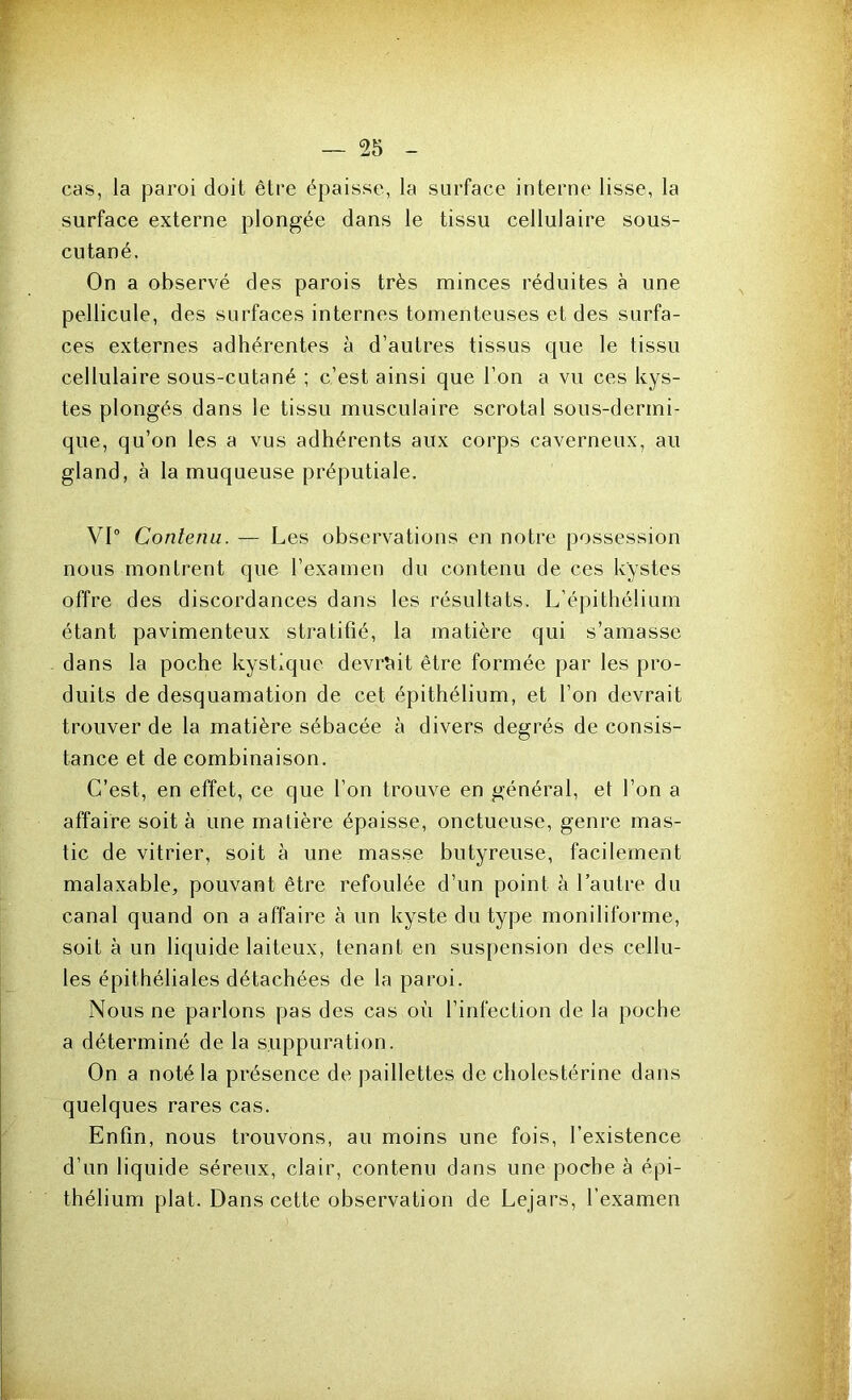 cas, la paroi doit être épaisse, la surface interne lisse, la surface externe plongée dans le tissu cellulaire sous- cutané. On a observé des parois très minces réduites à une pellicule, des surfaces internes tomenteuses et des surfa- ces externes adhérentes à d’autres tissus que le tissu cellulaire sous-cutané ; c’est ainsi que l’on a vu ces kys- tes plongés dans le tissu musculaire scrotal sous-dermi- que, qu’on les a vus adhérents aux corps caverneux, au gland, à la muqueuse préputiale. VI0 Contenu. — Les observations en notre possession nous montrent que l’examen du contenu de ces kystes offre des discordances dans les résultats. L’épithélium étant pavimenteux stratifié, la matière qui s’amasse dans la poche kystique devrait être formée par les pro- duits de desquamation de cet épithélium, et l’on devrait trouver de la matière sébacée à divers degrés de consis- tance et de combinaison. C’est, en effet, ce que l’on trouve en général, et l’on a affaire soit à une matière épaisse, onctueuse, genre mas- tic de vitrier, soit à une masse butyreuse, facilement malaxable, pouvant être refoulée d’un point à l’autre du canal quand on a affaire à un kyste du type moniliforme, soit à un liquide laiteux, tenant en suspension des cellu- les épithéliales détachées de la paroi. Nous ne parlons pas des cas où l’infection de la poche a déterminé de la suppuration. On a noté la présence de paillettes de cholestérine dans quelques rares cas. Enfin, nous trouvons, au moins une fois, l’existence d’un liquide séreux, clair, contenu dans une poche à épi- thélium plat. Dans cette observation de Lejars, l’examen ■