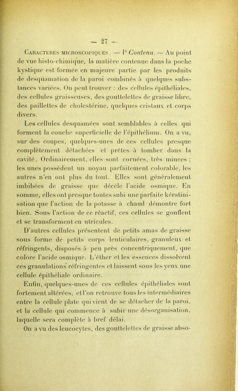 Caractères microscopiques. — 1° Contenu. — Au point de vue liisto-chimique, la matière contenue dans la poche kystique est formée en majeure partie par les produits de desquamation de la paroi combinés à quelques subs- tances variées. On peut trouver : des cellules épithéliales, des cellules graisseuses, des gouttelettes de graisse libre, des paillettes de cholestérine, quelques cristaux et corps divers. Les cellules dcsquamées sont semblables à celles qui forment la couche superficielle de l’épithélium. On a vu, sur des coupes, quelques-unes de ces cellules presque complètement détachées et prêtes à tomber dans la cavité. Ordinairement, elles sont cornées, très minces ; les unes possèdent un noyau parfaitement colorable, les autres n’en ont plus du tout. Elles sont généralement imbibées de graisse que décèle l’acide osmique. En somme, elles ont presque toutes subi une parfaite kératini- sation que l’action de la potasse à chaud démontre fort bien. Sous l’action de ce réactif, ces cellules se gonflent et se transforment en utricules. D’autres cellules présentent de petits amas de graisse sous forme de petits corps lenticulaires, granuleux et réfringents, disposés à peu près concentriquement, que colore l’acide osmique. L’éther et les essences dissolvent ces granulations réfringentes et laissent sous les yeux une cellule épithéliale ordinaire. Enfin, quelques-unes de ces cellules épithéliales sont fortement altérées, et l’on retrouve tous les intermédiaires entre la cellule plate qui vient de se détacher de la paroi, et la cellule qui commence à subir une désorganisation, laquelle sera complète à bref délai. On a vu des leucocytes, des gouttelettes de graisse abso-