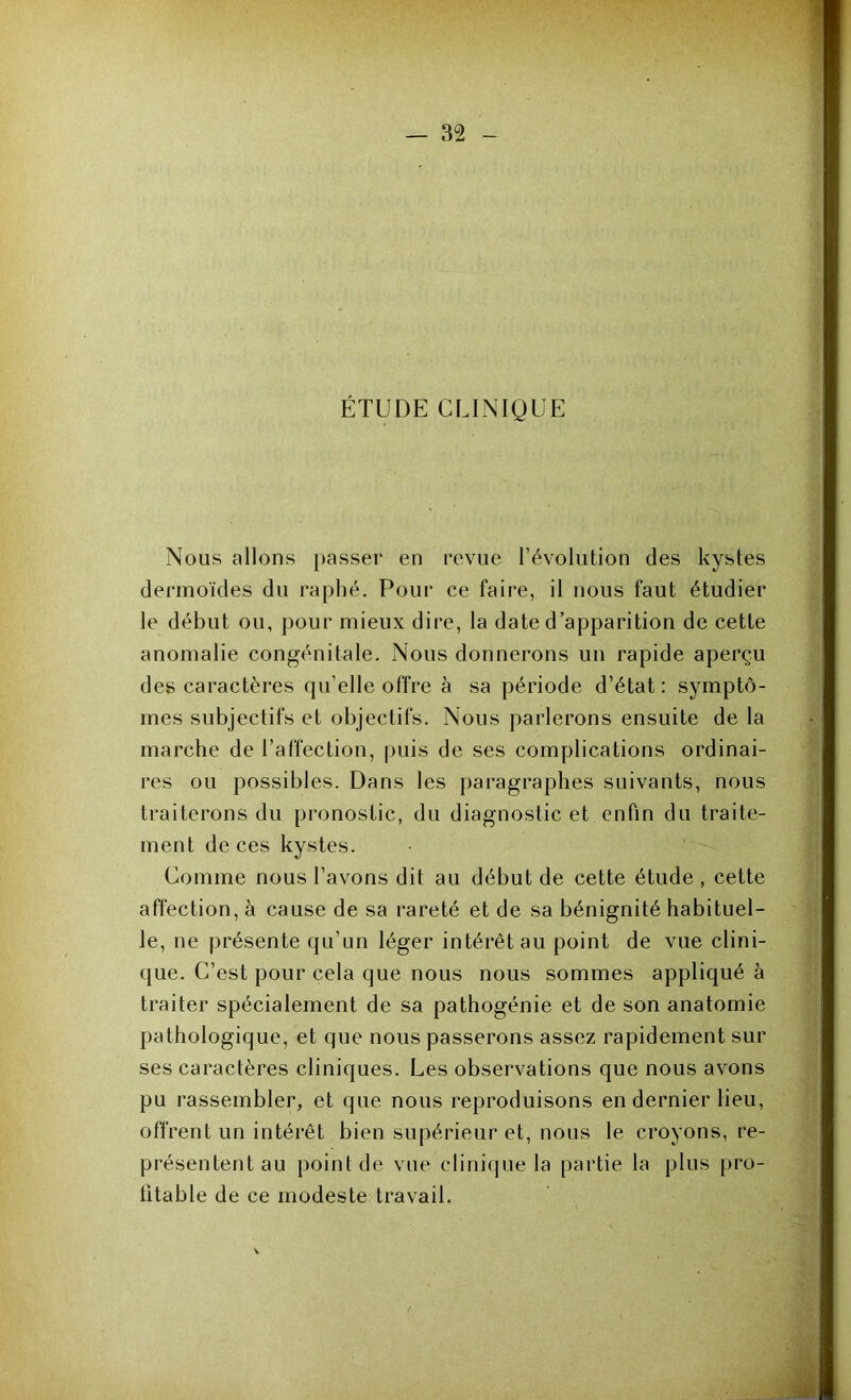 ÉTUDE CLINIQUE Nous allons passer en revue l’évolution des kystes dermoïdes du raphé. Pour ce faire, il nous faut étudier le début ou, pour mieux dire, la date d’apparition de cette anomalie congénitale. Nous donnerons un rapide aperçu des caractères qu elle offre à sa période d’état: symptô- mes subjectifs et objectifs. Nous parlerons ensuite de la marche de l’affection, puis de ses complications ordinai- res ou possibles. Dans les paragraphes suivants, nous traiterons du pronostic, du diagnostic et enfin du traite- ment de ces kystes. Comme nous l’avons dit au début de cette étude , cette affection, à cause de sa rareté et de sa bénignité habituel- le, ne présente qu’un léger intérêt au point de vue clini- que. C’est pour cela que nous nous sommes appliqué à traiter spécialement de sa pathogénie et de son anatomie pathologique, et que nous passerons assez rapidement sur ses caractères cliniques. Les observations que nous avons pu rassembler, et que nous reproduisons en dernier lieu, offrent un intérêt bien supérieur et, nous le croyons, re- présentent au point de vue clinique la partie la plus pro- fitable de ce modeste travail.