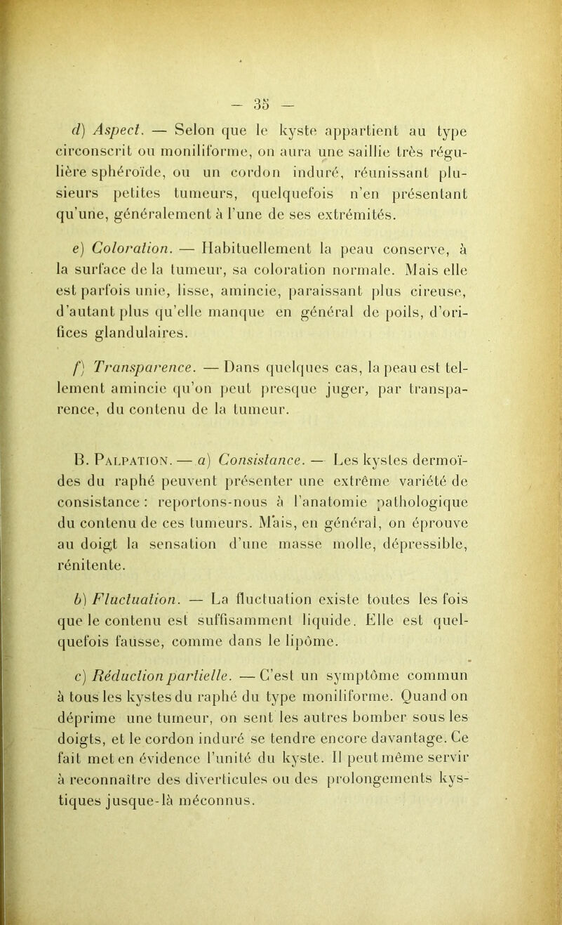(l) Aspect. — Selon que le kyste appartient au type circonscrit ou moniliforme, on aura une saillie très régu- lière sphéroïde, ou un cordon induré, réunissant plu- sieurs petites tumeurs, quelquefois n’en présentant qu’une, généralement à l’une de ses extrémités. e) Coloration. — Habituellement la peau conserve, à la surface de la tumeur, sa coloration normale. Mais elle est parfois unie, lisse, amincie, paraissant plus cireuse, d’autant plus qu’elle manque en général de poils, d’ori- fices glandulaires. f) Transparence. —Dans quelques cas, la peau est tel- lement amincie qu’on peut presque juger, par transpa- rence, du contenu de la tumeur. B. Palpation. — a) Consistance. — Les kystes dermoï- des du raphé peuvent présenter une extrême variété de consistance: reportons-nous à l’anatomie pathologique du contenu de ces tumeurs. Mais, en général, on éprouve au doigt la sensation d’une masse molle, dépressible, réni tente. b) Fluctuation. — La fluctuation existe toutes les fois que le contenu est suffisamment liquide. Elle est quel- quefois fausse, comme dans le lipome. c) Réduction partielle. — C’est un symptôme commun à tous les kystes du raphé du type moniliforme. Quand on déprime une tumeur, on sent les autres bomber sous les doigts, et le cordon induré se tendre encore davantage. Ce fait met en évidence l’unité du kyste. Il peut même servir à reconnaître des diverticules ou des prolongements kys- tiques jusque-là méconnus.