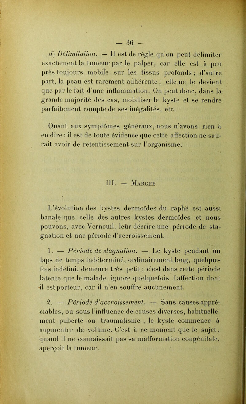 cl) Délimitation. — Il est de règle qu’on peut délimiter exactement la tumeur par le palper, car elle est à peu près toujours mobile sur les tissus profonds ; d’autre part, la peau est rarement adhérente; elle ne le devient que parle fait d’une inflammation. On peut donc, dans la grande majorité des cas, mobiliser le kyste et se rendre parfaitement compte de ses inégalités, etc. Quant aux symptômes généraux, nous n’avons rien à en dire : il est de toute évidence que cette affection ne sau- rait avoir de retentissement sur l’organisme. III. — Marche L’évolution des kystes dermoïdes du raphé est aussi banale que celle des autres kystes dermoïdes et nous pouvons, avec Verneuil, leùr décrire une période de sta- gnation et une période d’accroissement. 1. — Période de stagnation. — Le kyste pendant un laps de temps indéterminé, ordinairement long, quelque- fois indéfini, demeure très petit ; c’est dans cette période latente que le malade ignore quelquefois l’affection dont il est porteur, car il n’en souffre aucunement. 2. — Période d'accroissement. — Sans causes appré- ciables, ou sous l’influence de causes diverses, habituelle- ment puberté ou traumatisme , le kyste commence à augmenter de volume. C’est à ce moment que le sujet, quand il ne connaissait pas sa malformation congénitale, aperçoit la tumeur.