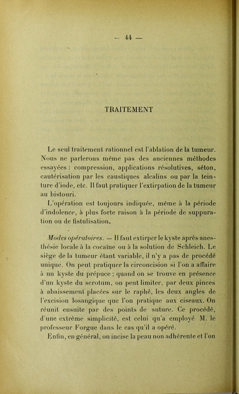 TRAITEMENT Le seul traitement rationnel est l’ablation delà tumeur. Nous ne parlerons même pas des anciennes méthodes essayées : compression, applications résolutives, séton, cautérisation par les caustiques alcalins ou par la tein- ture d’iode, etc. Il faut pratiquer l’extirpation de la tumeur au bistouri. L’opération est toujours indiquée, même à la période d’indolence, à plus forte raison à la période de suppura- tion ou de tistulisation. Modes opératoires. — Il faut extirper le kyste après anes- thésie locale à la cocaïne ou à la solution de Schleich. Le siège de la tumeur étant variable, il n’y a pas de procédé unique. On peut pratiquer la circoncision si l’on a affaire à un kyste du prépuce ; quand on se trouve en présence d’un kyste du scrotum, on peut limiter, par deux pinces à abaissement placées sur le raphé, les deux angles de l’excision losangique que l’on pratique aux ciseaux. On réunit ensuite par des points de suture. Ce procédé, d’une extrême simplicité, est celui qu’a employé M. le professeur Forgue dans le cas qu’il a opéré. Enfin, en général, on incise la peau non adhérente et l’on