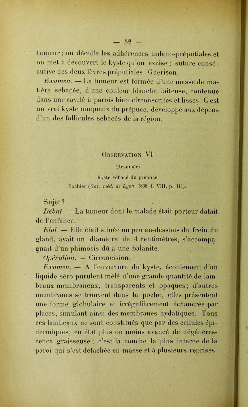 tumeur; on décolle les adhérences balano-préputiales et on met a découvert le kyste qu’on excise ; suture consé - cutive des deux lèvres préputiales. Guérison. Examen. — La tumeur est formée d’une masse de ma- tière sébacée, d’une couleur blanche laiteuse, contenue dans une cavité à parois bien circonscrites et lisses. C’est un vrai kyste muqueux du prépuce, développé aux dépens d’un des follicules sébacés de la région. o Observation VI (Résumée) Kyste sébacé du prépuce Fochier (Gaz. méd. de Lyon, 1868, t. VIII, p. 111). Sujet? Débat. — La tumeur dont le malade était porteur datait de l’enfance. Etat. — Elle était située un peu au-dessous du frein du gland, avait un diamètre de 4 centimètres, s’accompa- gnait d’un phimosis dû à une balanite. Opération. — Circoncision. Examen.— A l’ouverture du kyste, écoulement d’un liquide séro-purulent mêlé d’une grande quantité de lam- beaux membraneux, transparents et opaques; d’autres membranes se trouvent dans la poche, elles présentent une forme globulaire et irrégulièrement échancrée par places, simulant ainsi des membranes hydatiques. Tous ces lambeaux ne sont constitués que par des cellules épi- dermiques, en état plus ou moins avancé de dégénéres- cence graisseuse ; c’est la couche la plus interne de la paroi qui s’est détachée en masse et à plusieurs reprises.