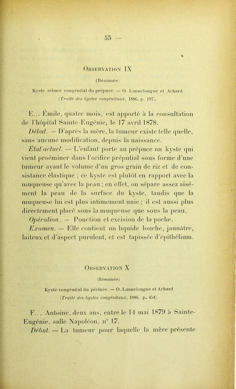 Observation IX (Résumée) Kyste sébacé congénital du prépuce.— O. Lannelongue et Achard (Traité des kystes congénitaux, 188(5, p. 197). E. .. Emile, quatre mois, est apporté à la consultation de l'hôpital Sainte-Eugénie, le 17 avril 1878. Début. — D’après la mère, la tumeur existe telle quelle, sans aucune modification, depuis la naissance. Etal actuel. — L’enfant porte au prépuce un kyste qui vient proéminer dans l’orifice préputial sous forme d’une tumeur ayant le volume d’un gros grain de riz et de con- sistance élastique ; ce kyste est plutôt en rapport avec la muqueuse qu’avec la peau ; en effet, on sépare assez aisé- ment la peau de la surface du kyste, tandis que la muqueuse lui est plus intimement unie; il est aussi plus directement placé sous la muqueuse que sous la peau. Opération. — Ponction et excision de la poche. Examen. — Elle contient un liquide louche, jaunâtre, laiteux et d’aspect purulent, et est tapissée d’épithélium. Observation X (Résumée) Kyste congénital du périnée. — O. Lannelongue et Achard (Traité des kystes congénitaux, 1886, p. 454). F. .. Antoine, deux ans, entre le 14 mai 1879 à Sainte- Eugénie, salle Napoléon, n° 17. Début. — La tumeur pour laquelle la mère présente