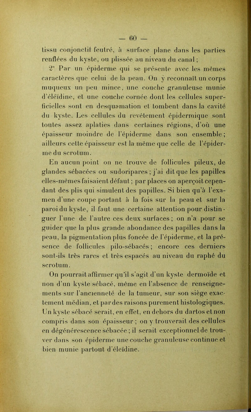 tissu conjonctif feutré, à surface plane dans les parties renflées du kyste, ou plissée au niveau du canal ; 2° Par un épiderme qui se présente avec les mêmes caractères que celui delà peau. On ÿ reconnaît un corps muqueux un peu mince, une couche granuleuse munie d’éléïdine, et une couche cornée dont les cellules super- ficielles sont en desquamation et tombent dans la cavité du kyste. Les cellules du revêtement épidermique sont toutes assez aplaties dans certaines régions, d’où une épaisseur moindre de l’épiderme dans son ensemble; ailleurs cette épaisseur est la même que celle de l’épider- me du scrotum. En aucun point on ne trouve de follicules pileux, de glandes sébacées ou sudoripares ; j’ai dit que les papilles elles-mêmes faisaient défaut ; par places on aperçoit cepen- dant des plis qui simulent des papilles. Si bien qu’à l’exa- men d’une coupe portant à la fois sur la peau et sur la paroi du kyste, il faut une certaine attention pour distin- guer l’une de l’autre ces deux surfaces; on n’a pour se guider que la plus grande abondance des papilles dans la peau, la pigmentation plus foncée de l’épiderme, et la pré- sence de follicules pilo-sébacés ; encore ces derniers sont-ils très rares et très espacés au niveau du raphé du scrotum. On pourrait affirmer qu’il s’agit d’un kyste dermoïde et non d’un kyste sébacé, même en l’absence de renseigne- ments sur l’ancienneté de la tumeur, sur son siège exac- tement médian, et par des raisons purement histologiques. Un kyste sébacé serait, en effet, en dehors du dartos et non compris dans son épaisseur ; on y trouverait des cellules en dégénérescence sébacée ; il serait exceptionnel de trou- ver dans son épiderme une couche granuleuse continue et bien munie partout d’éleïdine.