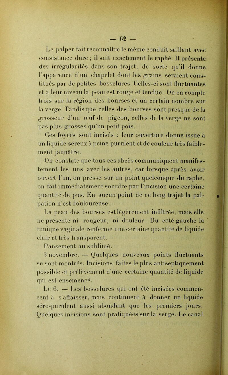 Le palper fait reconnaître le même conduit saillant avec consistance dure; il suit exactement le raphé. 11 présente des irrégularités dans son trajet, de sorte qu’il donne l’apparence d’un chapelet dont les grains seraient cons- titués par de petites bosselures. Celles-ci sont fluctuantes et h leur niveau la peau est rouge et tendue. On en compte trois sur la région des bourses et un certain nombre sur la verge. Tandis que celles des bourses sont presque de la grosseur d’un œuf de pigeon, celles de la verge ne sont pas plus grosses qu’un petit pois. Ces foyers sont incisés : leur ouverture donne issue à un liquide séreux à peine purulent et de couleur très faible- ment jaunâtre. On constate que tous ces abcès communiquent manifes- tement les uns avec les autres, car lorsque après avoir ouvert l’un, on presse sur un point quelconque du raphé, on fait immédiatement sourdre par l’incision une certaine quantité de pus. En aucun point de ce long trajet la pal- pation n’est douloureuse. La peau des bourses est légèrement infiltrée, mais elle ne présente ni rougeur, ni douleur. Du côté gauche la tunique vaginale renferme une certaine quantité de liquide clair et très transparent. Pansement au sublimé. 3 novembre. — Quelques nouveaux points fluctuants se sont montrés. Incisions faites le plus antiseptiquement possible et prélèvement d’une certaine quantité de liquide qui est ensemencé. Le 6. — Les bosselures qui ont été incisées commen- cent à s’affaisser, mais continuent à donner un liquide séro-purulent aussi abondant que les premiers jours. Quelques incisions sont pratiquées sur la verge. Le canal
