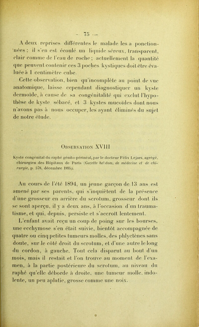 A deux reprises différentes le malade les a ponction- 'nees ; il s’en est écoulé un liquide séreux, transparent, clair comme de l’eau de roche; actuellement la quantité que peuvent contenir ces 3 poches kystiques doit être éva- luée à 1 centimètre cube. Cette observation, bien qu’incomplète au point de vue anatomique, laisse cependant diagnostiquer un kyste dermoïde, à cause de sa congénitalité qui exclut l’hypo- thèse de kyste sébacé, et 3 kystes mucoïdes dont nous n’avons pas à nous occuper, les ayant éliminés du sujet de notre étude. Observation XVIII Kyste congénital du raphé génito-périnéal, par le docteur Félix Lejars, agrégé, chirurgien des Hôpitaux de Paris (Gazette hehdom. de médecine et de chi- rurgie, p. 578, décembre 1895;. Au cours de l’été 1894, un jeune garçon de 13 ans est amené par ses parents, qui s’inquiètent de la présence d’une grosseur en arrière du scrotum, grosseur dont ils se sont aperçu, il y a deux ans, à l’occasion d’un trauma- tisme, et qui, depuis, persiste et s’accroît lentement. L’enfant avait reçu un coup de poing sur les bourses, une ecchymose s’en était suivie, bientôt accompagnée de quatre ou cinq petites tumeurs molles, des phlyctènes sans doute, sur le côté droit du scrotum, et d’une autre le long du cordon, à gauche. Tout cela disparut au bout d’un mois, mais il restait et l’on trouve au moment de l’exa- men, à la partie postérieure du scrotum, au niveau du raphé qu’elle déborde à droite, une tumeur molle, indo- lente, un peu aplatie, grosse comme une noix.