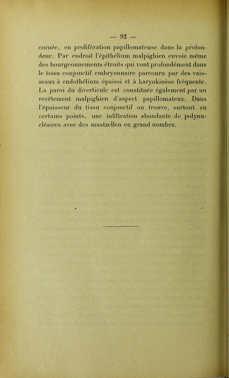— 9Ü2 — cornée, en prolifération papillomateuse dans la profon- deur. Par endroit l’épithélium malpighien envoie même des bourgeonnements étroits qui vont profondément dans le tissu conjonctif embryonnaire parcouru par des vais- seaux à endothélium épaissi et à karyokinèse fréquente. La paroi du diverticule est constituée également par un revêtement malpighien d’aspect papillomateux. Dans l’épaisseur du tissu conjonctif on trouve, surtout en certains points, une infiltration abondante de polynu- cléaires avec des mastzellen en grand nombre.