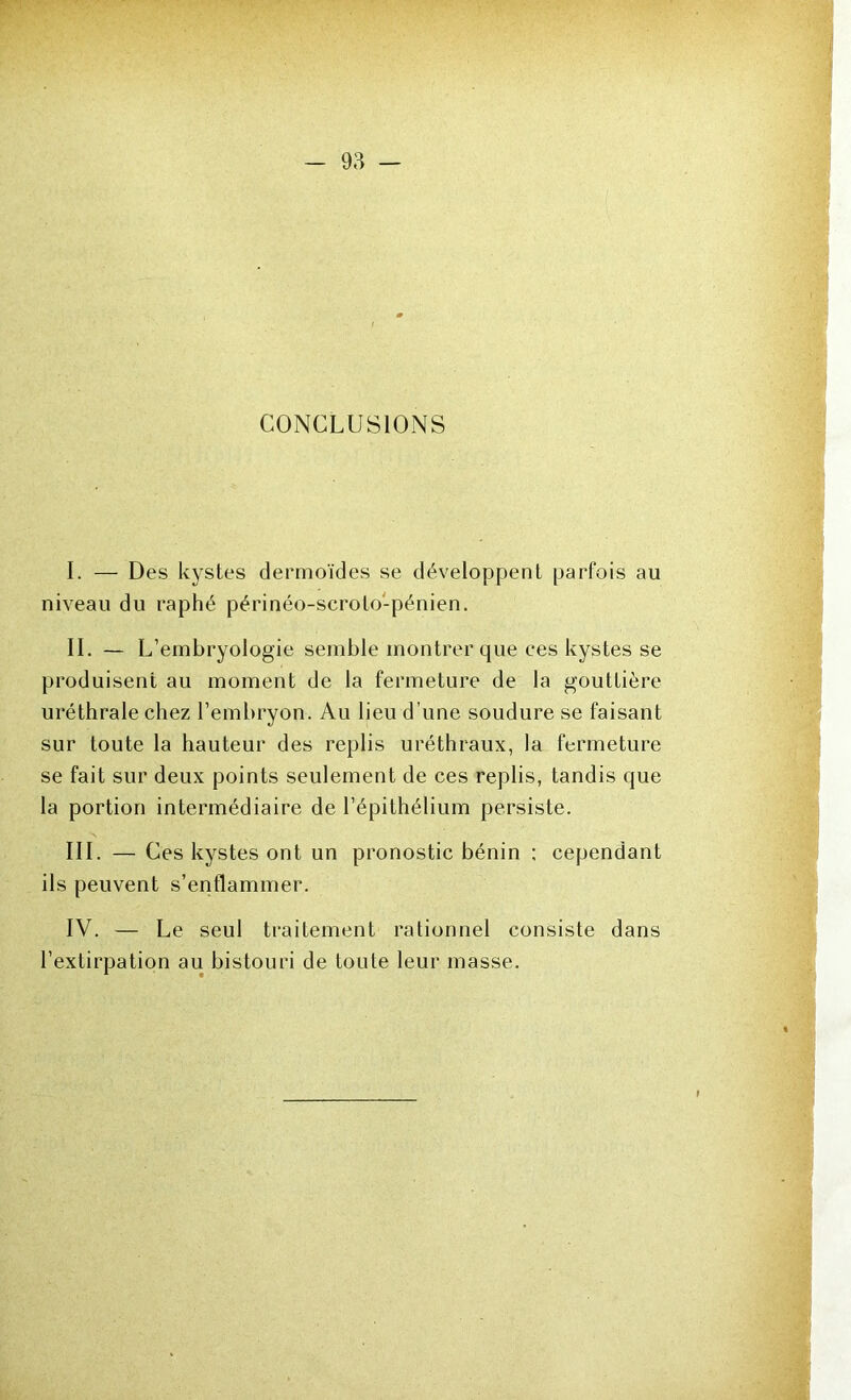 CONCLUSIONS I. — Des kystes dermoïdes se développent parfois au niveau du raphé périnéo-scroto'-pénien. II. - L’ embryologie semble montrer que ces kystes se produisent au moment de la fermeture de la gouttière uréthrale chez l’embryon. Au lieu d’une soudure se faisant sur toute la hauteur des replis uréthraux, la fermeture se fait sur deux points seulement de ces replis, tandis que la portion intermédiaire de l’épithélium persiste. III. — Ces kystes ont un pronostic bénin ; cependant ils peuvent s’enflammer. IV. — Le seul traitement rationnel consiste dans l’extirpation au bistouri de toute leur masse.