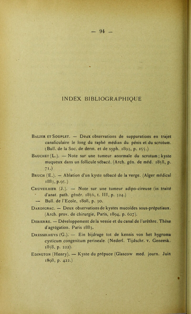 INDEX BIBLIOGRAPHIQUE Balzer et Souplet. — Deux observations de suppurations en trajet eanaliculaire le long du raphé médian du pénis et du scrotum. (Bull, de la Soc. de derm. et de syph. 1893, p. 155.) Bauchet(L.). —Note sur une tumeur anormale du scrotum ; kyste muqueux dans un follicule sébacé. (Arch. gén. de méd. 1858, p. 71 •) Bruch (E.). — Ablation d’un kyste sébacé de la verge. (Alger médical 1883, p.95.) Cruveilhier (J.). — Note sur une tumeur adipo-cireuse (in traité d’anat. path. génér. 1856, t. III, p. 324.) — Bull, de l’Ecole, 1808, p. 30. Dardignac. — Deux observations de kystes mucoïdes sous-préputiaux. (Arch. prov. de chirurgie, Paris, 1894, p. 627). Debierre. — Développement delà vessie et du canal de l’urèthre. Thèse d’agrégation. Paris 1883. Dresselhuys (G.). — Ein bijdrage tôt de kennis von het hygroma cysticum congenitum perineale. (Nederl. Tijdschr. v. Geneesk. 1858, p. 222)-. Edington (Henry). — Kyste du prépuce (Glascow med. journ. Juin 1898, p. 422.)
