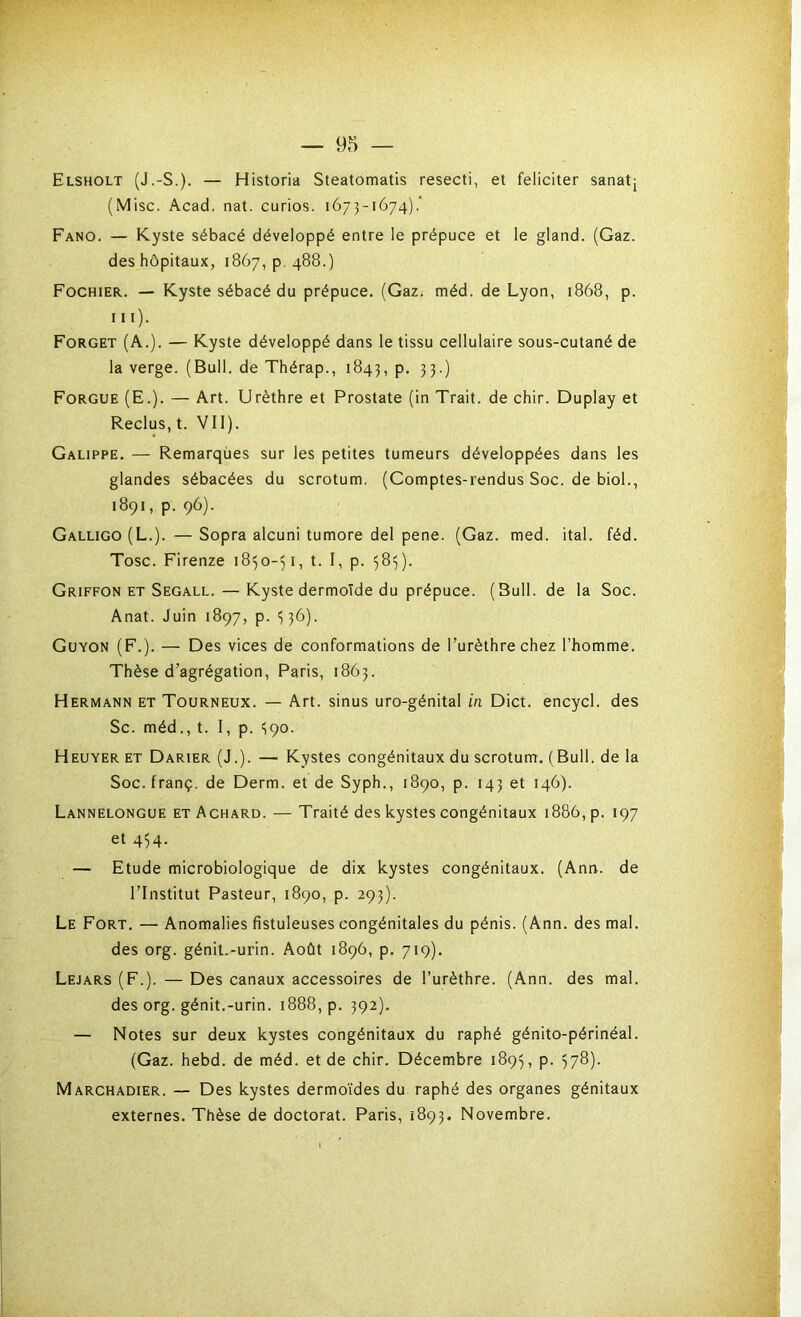 Elsholt (J.-S.). — Historia Steatomatis resecti, et féliciter sanatj (Mise. Acad. nat. curios. 1673-1674).’ Fano. — Kyste sébacé développé entre le prépuce et le gland. (Gaz. des hôpitaux, 1867, p. 488.) Fochier. — Kyste sébacé du prépuce. (Gaz# méd. de Lyon, 1868, p. ni)- Forget (A.). — Kyste développé dans le tissu cellulaire sous-cutané de la verge. (Bull, de Thérap., 1843, p. 33.) Forgue (E.). — Art. Urèthre et Prostate (in Trait, de chir. Duplay et Reclus, t. Vil). Galippe. — Remarques sur les petites tumeurs développées dans les glandes sébacées du scrotum. (Comptes-rendus Soc. de biol., 1891, p. 96). Galligo(L.). —Sopra alcuni tumore del pene. (Gaz. med. ital. féd. Tosc. Firenze 1850-51, t. I, p. 58^). Griffon et Segall. — Kyste dermoïde du prépuce. (Bull, de la Soc. Anat. Juin 1897, p. <; 36). Guyon (F.). — Des vices de conformations de l’urèthre chez l’homme. Thèse d’agrégation, Paris, 1863. Hermann et Tourneux. — Art. sinus uro-génital in Dict. encycl. des Sc. méd., t. I, p. 590. Heuyer et Darier (J.). — Kystes congénitaux du scrotum. (Bull, de la Soc. franç. de Derm. et de Syph., 1890, p. 143 et 146). Lannelongue et Achard. — Traité des kystes congénitaux 1886, p. 197 et 454. — Etude microbiologique de dix kystes congénitaux. (Ann. de l’Institut Pasteur, 1890, p. 293). Le Fort. — Anomalies fistuleuses congénitales du pénis. (Ann. des mal. des org. génit.-urin. Août 1896, p. 719). Lejars (F.). — Des canaux accessoires de l’urèthre. (Ann. des mal. des org. génit.-urin. 1888, p. 392). — Notes sur deux kystes congénitaux du raphé génito-périnéal. (Gaz. hebd. de méd. et de chir. Décembre 1895, p. 578). Marchadier. — Des kystes dermoïdes du raphé des organes génitaux externes. Thèse de doctorat. Paris, 1893. Novembre.