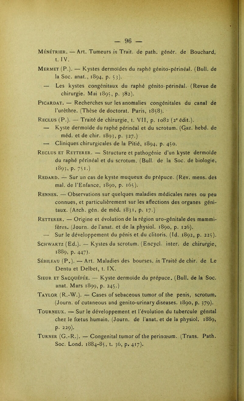 Ménétrier.—Art. Tumeurs in Trait, de path. génér. de Bouchard, t. IV. Mermet (P.). — Kystes dermoïdes du raphé génito-périnéa). (Bull, de la Soc. anat., 1894, p. 53). — Les kystes congénitaux du raphé génito-périnéal. (Revue de chirurgie. Mai 1895, p. 382). Picardat. — Recherches sur les anomalies congénitales du canal de l’urèthre. (Thèse de doctorat. Paris, 18589. Reclus (P.). — Traité de chirurgie, t. VII, p. 1082 (2e édit.). — Kyste dermoïde du raphé périnéal et du scrotum. (Gaz. hebd. de méd. et de chir. 1893, p. 327.) — Cliniques chirurgicales de la Pitié, 1894, p. 450. Reclus et Retterer. — Structure et pathogénie d’un kyste dermoïde du raphé périnéal et du scrotum. (Bull, de la Soc. de biologie, 1893, p. 751.) Redard. — Sur un cas de kyste muqueux du prépuce. (Rev. mens, des mal. de l’Enfance, 1890, p. 165). Rennes. — Observations sur quelques maladies médicales rares ou peu connues, et particulièrement sur les affections des organes géni- taux. (Arch. gén. de méd. 1831, p. 17.) Retterer. — Origine et évolution de la région uro-génitale des mammi- fères. (Journ. de l’anat. et de la physiol. 1890, p. 126). — Sur le développement du pénis et du clitoris. (Id. 1892, p. 223). Schwartz (Ed.). — Kystes du scrotum. (Encycl. inter, de chirurgie, 1889, p. 447). Sébileau (P.). — Art. Maladies des bourses, in Traité de chir. de Le Dentu et Delbet, t. IX. Sieur et Sacquépée. — Kyste dermoïde du prépuce. (Bull, de la Soc. anat. Mars 1899, p. 245.) Taylor (R.-W.). — Cases of sebaceous tumor of the pénis, scrotum. (Journ. of cutaneous and genito-urinary diseases. 1890, p. 379). Tourneux. — Sur le développement et l’évolution du tubercule génital chez le foetus humain. (Journ. de l’anat. et de la physiol. 1889, p. 229). Turner (G.-R.). — Congénital tumor of the perinœum. (Trans. Path. Soc. Lond. 1884-85, t. 36, p. 417).