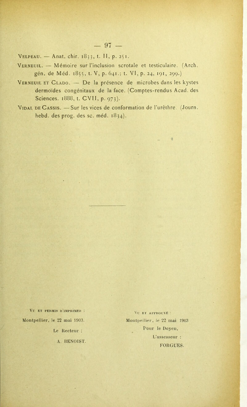 Velpeau. — Anat. chir. 1833, t. II, p. 2^1. Verneuil. — Mémoire sur l’inclusion scrotale et testiculaire. (Arch. gén. de Méd. 1855, l- P- 641.; t. VI, p. 24, 191, 299.) Verneuil et Clado. — De la présence de microbes dans les kystes dermoïdes congénitaux de la face. (Comptes-rendus Acad, des Sciences. 1888, t. CVII, p. 973). Vidal de Cassis. — Sur les vices de conformation de l’urèthre. (Journ. hebd. des prog. des sc. méd. 1834). Vil ET pekmis d’impbÎmek : Montpellier, le 22 mai 1903. Le Recteur : Vu ET AH'HOUVÉ : Montpellier, le 22 mai 1903 Pour le Doyeu, A. BENOIST. L’assesseur : FORGUES.