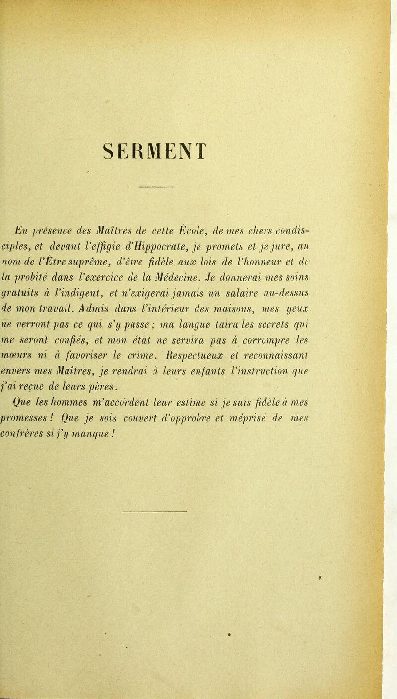 SERMENT En présence des Maîtres de cette École, de mes chers condis- ciples, et devant l’effigie d’Hippocrate, je promets et je jure, au nom de l’Étre suprême, d’être fidèle aux lois de l’honneur et de la probité dans l’exercice de la Médecine. Je donnerai mes soins gratuits à l’indigent, et n’exigerai jamais un salaire au-dessus de mon travail. Admis dans l’intérieur des maisons, mes yeux ne verront pas ce qui s’y passe; ma langue taira les secrets qui me seront confiés, et mon état ne servira pas à corrompre les mœurs ni à favoriser le crime. Respectueux et reconnaissant envers mes Maîtres, je rendrai à leurs enfants l’instruction que j’ai reçue de leurs pères. Que les hommes m’accordent leur estime si je suis fidèle à mes promesses ! Que je sois couvert d’opprobre et méprisé de mes confrères si j’y manque !
