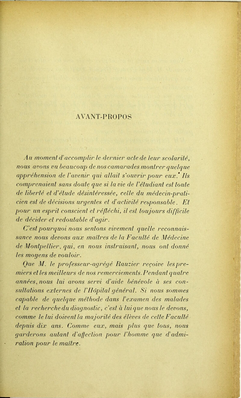 AVANT-PROPOS Au moment d'accomplir le dernier acte de leur scolarité, nous avons un beaucoup de nos camarades montrer quelque appréhension de l'avenir qui allait s'ouvrir pour eux* Ils comprenaient sans doute que si la vie de l'étudiant est toute de liberté et d'étude désintéressée, cetle du médecin-prati- cien est de décisions urgentes et d'activité responsable. El pour un esprit conscient et réfléchi, il est toujours difficile de décider et redoutable d'agir. C'est pourquoi nous sentons vivement quelle reconnais- sance nous devons aux maîtres de la Faculté de Médecine de Montpellier, qui, en nous instruisant, nous ont donné les mogens de vouloir. Que M. le professeur-agrégé Rauzier reçoive les pre- miers et les meilleurs de nos remerciements.Pendant quatre années, nous lui avons servi d'aide bénévole à ses con- sultations externes de l'Hôpital génércd. Si nous sommes capable de quelque méthode dans l'examen des malades et la recherche du diagnostic, c'est à Inique nous le devons, comme le lui doivent la majorité des élèves de celte Faculté depuis dix ans. Comme eux, mais plus que tous, nous garderons autant d'affection pour l'homme que d'admi- ration pour le maître.