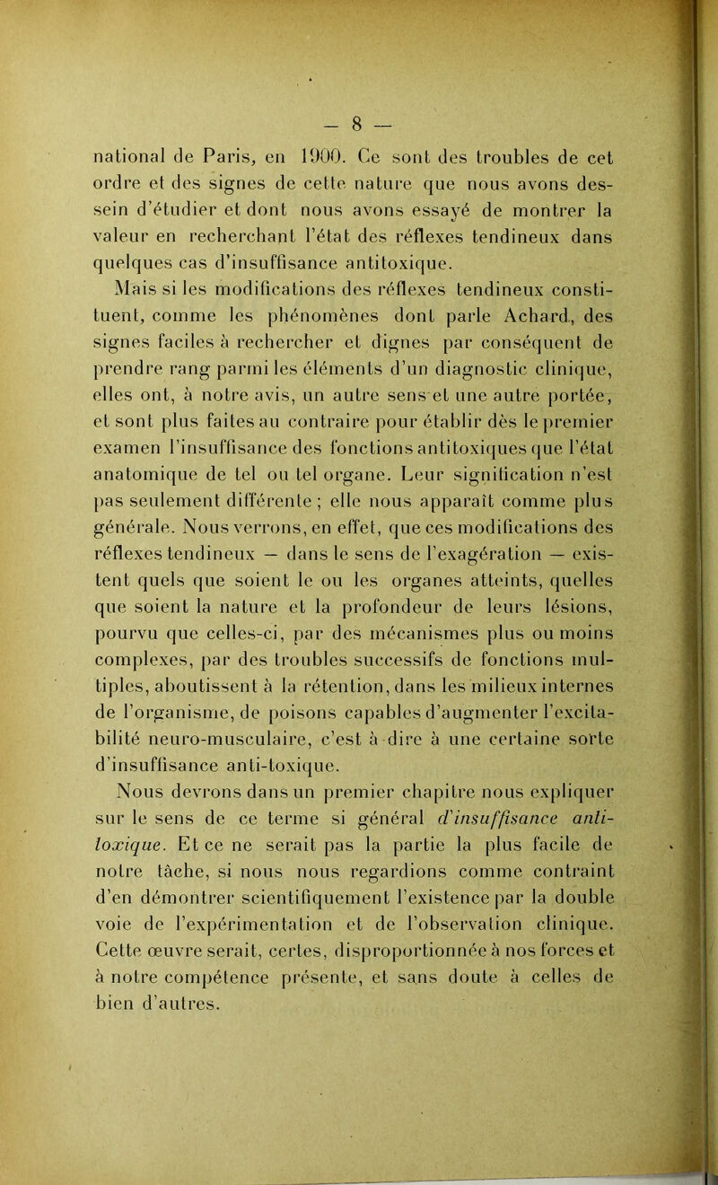 national de Paris, en 1900. Ce sont des troubles de cet ordre et des signes de cette nature que nous avons des- sein d’étudier et dont nous avons essayé de montrer la valeur en recherchant l’état des réflexes tendineux dans quelques cas d’insuffisance antitoxique. Mais si les modifications des réflexes tendineux consti- tuent, comme les phénomènes dont parle Achard., des signes faciles à rechercher et dignes par conséquent de prendre rang parmi les éléments d’un diagnostic clinique, elles ont, à notre avis, un autre sens et une autre portée, et sont plus faites au contraire pour établir dès le premier examen l’insuffisance des fonctions antitoxiques que l’état anatomique de tel ou tel organe. Leur signification n’est pas seulement différente ; elle nous apparaît comme plus générale. Nous verrons, en effet, que ces modifications des réflexes tendineux — dans le sens de l’exagération — exis- tent quels que soient le ou les organes atteints, quelles que soient la nature et la profondeur de leurs lésions, pourvu que celles-ci, par des mécanismes plus ou moins complexes, par des troubles successifs de fonctions mul- tiples, aboutissent à la rétention, dans les milieux internes de l’organisme, de poisons capables d’augmenter l’excita- bilité neuro-musculaire, c’est à dire à une certaine sorte d’insuffisance anti-toxique. Nous devrons dans un premier chapitre nous expliquer sur le sens de ce terme si général d'insuffisance anli- loxique. Et ce ne serait pas la partie la plus facile de notre tâche, si nous nous regardions comme contraint d’en démontrer scientifiquement l’existence par la double voie de l’expérimentation et de l’observation clinique. Cette œuvre serait, certes, disproportionnée à nos forces et à notre compétence présente, et sans doute à celles de bien d’autres.