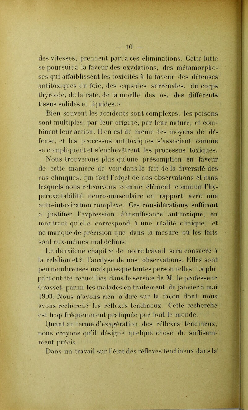 des vitesses, prennent part à ces éliminations. Cette lutte se poursuit à la faveur des oxydations, des métamorpho- ses qui affaiblissent les toxicités à la faveur des défenses antitoxiques du foie, des capsules surrénales, du corps thyroïde, de la rate, de la moelle des os, des différents tissus solides et liquides.» Bien souvent les accidents sont complexes, les poisons sont multiples, par leur origine, j)ar leur nature, et com- binent leur action. Il en est de même des moyens de dé- fense, et les processus antitoxiques s’associent comme se compli(|uent et s’enchevêtrent les processus toxi(}ues. Nous trouverons plus qu’une présomption en faveur de cette manière de voir dans le fait de la diversité des cas cliniques, qui font l’objet de nos observations et dans lesquels nous retrouvons comme élément commun l’hy- pcrexcitabilité neuro-musculaire en rapport avec une auto-intoxication complexe. Ces considérations suffiront à justifier l’expression d’insuffisance antitoxique, en montrant qu’elle correspond à une réalité clinique, et ne manque de précision que dans la mesure où les faits sont eux-mêmes mal définis. Le deuxième chapitre de notre travail sera consacré à la relation et à l’analyse de nos observations. Elles sont peu nombreuses mais presque toutes personnelles. La plu partontété recueillies dans le service de M. le professeur Grasset, parmi les malades en traitement, de janvier à mai 1903. Nous n’avons rien à dire sur la façon dont nous avons recherché les réflexes tendineux. Cette recherche est trop fréquemment pratiquée par tout le monde. Quant au terme d’exagération des réflexes tendineux, nous croyons qu’il désigne quelque chose de suffisam- ment jirécis. Dans un travail sur l’état des réflexes tendineux dans la'