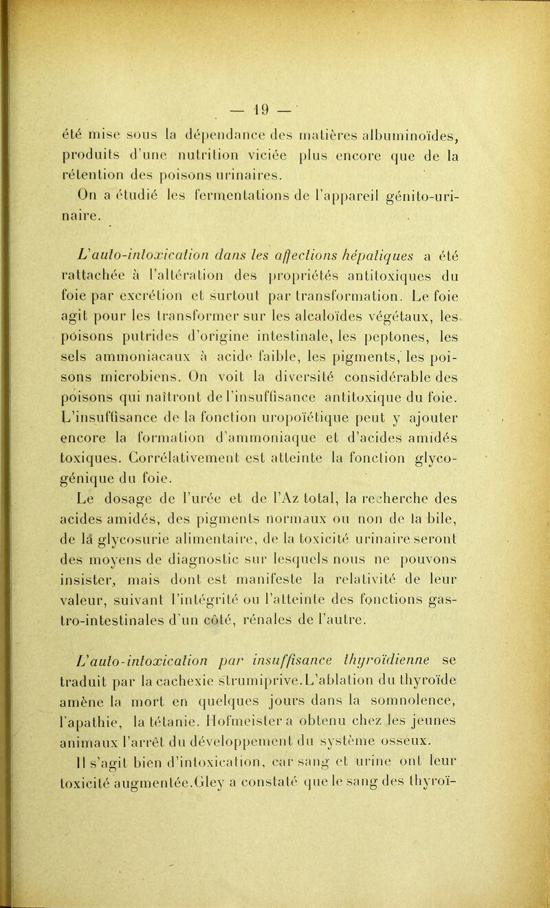 été mise sous la dépendance des matières albuminoïdes, produits d’une nutrition viciée plus encore que de la rétention des poisons urinaires. On a étudié les lermentations de l’appareil génito-uri- naire. L'aiüo-inloxicalion dans les afjecîions hépatiques a été rattachée à l’altération des j)ropriétés antitoxiques du foie par excrétion et surtout par transformation. Le foie agit pour les transformer sur les alcaloïdes végétaux, les poisons putrides d’origine intestinale, les peptones, les sels ammoniacaux à acide faible, les pigments, les poi- sons microbiens. On voit la diversité considérable des poisons qui naîtront de l’insuffisance antitoxique du foie. L’insuffisance de la fonction uropoïétique peut y ajouter encore la formation d’ammoniaque et d’acides amidés toxiques. Corrélativement est atteinte la fonction glyco- génique du foie. Le dosage de l’urée et de l’Az total, la recherche des acides amidés, des pigments normaux ou non de la bile, de la glycosurie alimentaire, de la toxicité urinaire seront des moyens de diagnostic sur lesquels nous ne pouvons insister, mais dont est manifeste la relativité de leur valeur, suivant l’intégrité ou l’atteinte des fonctions gas- tro-intestinales d’un côté, rénales de l’autre. L'aulo-inloxicaîion par insuffisance thyroïdienne se traduit par la cachexie strumiprive.L’ablation du thyroïde amène la mort en quelques jours dans la somnolence, l’apathie, la tétanie. Hofmeistera obtenu chez les jeunes animaux l’arrêt du développement du système osseux. 11 s’agit bien d’intoxication, car sang et urine ont leur toxicité augmentée.dey a constaté que le sang des thyroï-