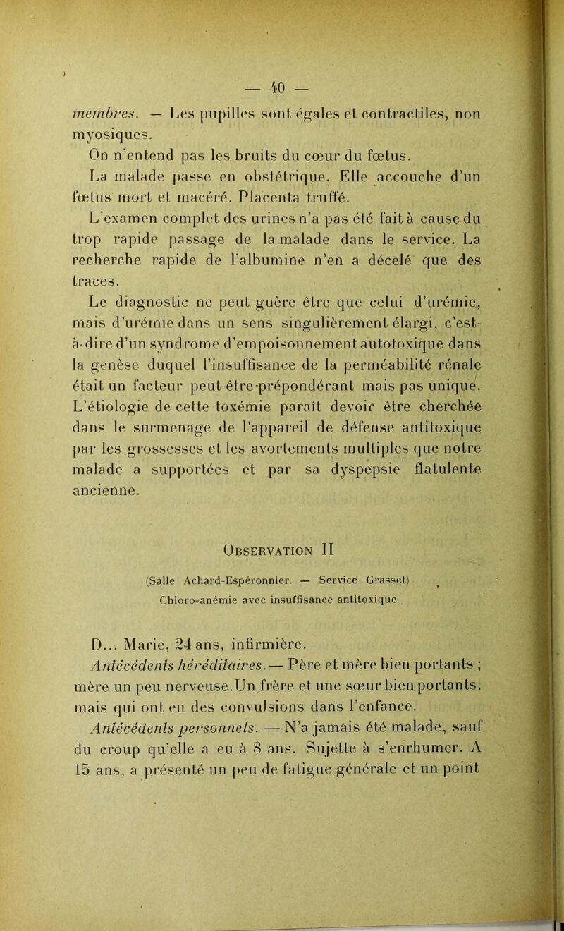 — 40 membres. — Les pupilles sont égales el contractiles, non myosiqiies. On n’entend pas les bruits du cœur du fœtus. La malade passe en obstétrique. Elle accouche d’un fœtus mort et macéré. Placenta truffé. L’examen complet des urines n’a pas été fait à cause du trop rapide passage de la malade dans le service. La recherche rapide de l’albumine n’en a décelé que des traces. Le diagnostic ne peut guère être que celui d’urémie, mais d’uréinie dans un sens singulièrement élargi, c’est- à-dire d’un syndrome d’empoisonnement autotoxique dans la genèse duquel l’insuffisance de la perméabilité rénale était un facteur peut-être-prépondérant mais pas unique. L’étiologie de cette toxémie paraît devoir être cherchée dans le surmenage de l’appareil de défense antitoxique par les grossesses et les avortements multiples que notre malade a supportées et par sa dyspepsie flatulente ancienne. Observation II (Salle Achard-Espéronnier. — Service Grasset) Chloro-anémie avec insuffisance anlitoxique , D... Marie, 24 ans, infirmière. Antécédents héréditaires.— Père et mère bien portants ; mère un [>eu nerveuse. Un frère et une sœur bien portants, mais qui ont eu des convulsions dans l’enfance. Antécédents personnels. — N’a jamais été malade, sauf du croup qu’elle a eu à 8 ans. Sujette à s’enrhumer. A