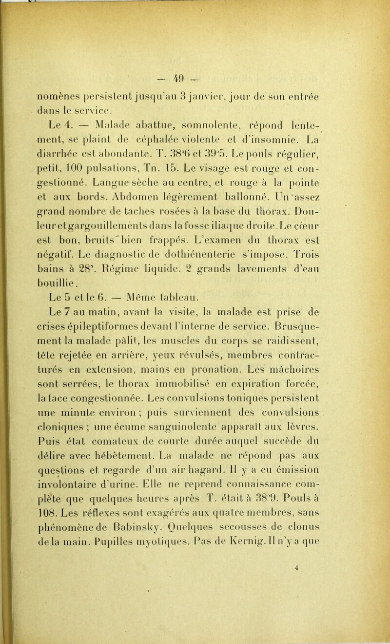 nomènes persistent jusqu’au 3 janvier, jour de son entrée dans le service. Le 4. — Malade abattue, somnolente, répond lente- ment, se plaint de céphalée violente et d’insomnie. La diarrhée est abondante. T. 384J et 39'5. Le pouls régulier, petit, 100 pulsations, Tn. 15. Le visage est rouge et con- gestionné. Langue sèche au centre, et rongea la pointe et aux bords. Abdomen légèrement ballonné. Un‘assez grand nombre de taches rosées à la base du thorax. Dou- leuretgargouillementsdans la Cosse iliaque di'oite.Le côeui* est bon, bruits'’bien frappés. L’examen du thorax est négatif. Le diagnostic de dothiénenterie s’impose. Trois bains à 28. Régime liquide. 2 grands lavements d’eau bouillie. Le 5 et le G. — Même tableau. Le 7 au matin, avant la visite, la malade est prise de crises épileptiformes devant l’interne de service. Brusque- ment la malade pâlit, les muscles du corps se raidissent, tête rejetée en arrière, yeux révulsés, membres contrac- turés en extension, mains en pronation. Les mâchoires sont serrées, le thorax immobilisé en expiration forcée, la tace congestionnée. Les convulsions toniques persistent une minute environ ; puis surviennent des convulsions cloniques ; une écume sanguinolente apparaît aux lèvres. Puis état comateux de courte durée auquel succède du délire avec hébètement. La malade ne répond pas aux questions et regarde d’un air hagard. 11 y a eu émission involontaire d’urine. Elle ne reprend connaissance com- plète que quelques heures après T. était à 389. Pouls à 108. Les réflexes sont exagérés aux quatre membres, sans phénomène de Babinsky. Quelques secousses de clonus delà main. Pupilles myotiques. Pas de Kernig. Il n’y a que 4