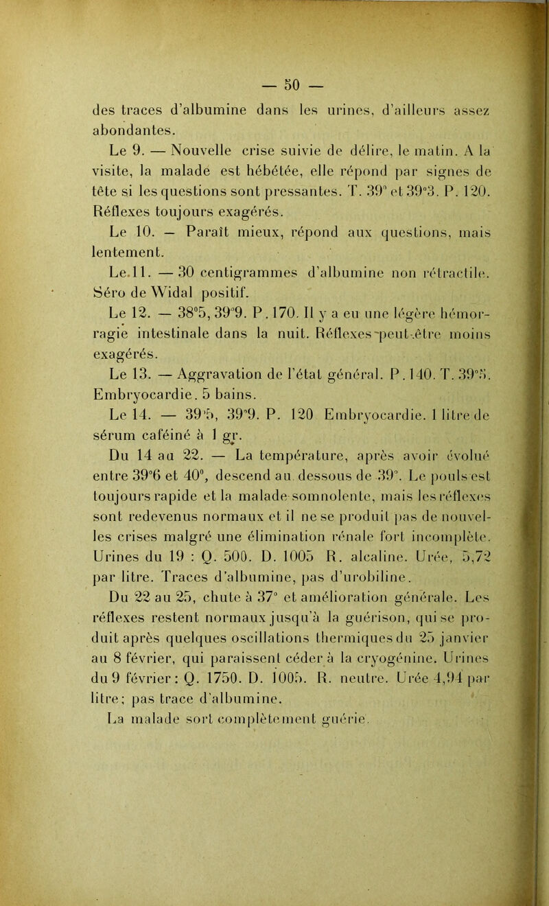 — so- cles traces d’albumine dans les urines, d’ailleurs assez abondantes. Le 9. — Nouvelle crise suivie de délire, le matin. A la visite, la malade est hébétée, elle répond par signes de tête si les questions sont pressantes. T. dO et 39°3. P. 120. Réflexes toujours exagérés. Le 10. — Paraît mieux, répond aux questions, mais lentement. Le.ll. —30 centigrammes d’albumine non rétractile. Séro de Widal positif. Le 12. — 38“5, 39“9. P. 170. Il y a eu une légère hémor- ragie intestinale dans la nuit. Réflexes'pcut-.être moins exagérés. Le 13. — Aggravation de l’état général. P. 140. T. .39.3. Embryocardie. 5 bains. Le 14. — 39’5, dO'O. P. 120 Embryocardie. 1 litre de sérum caféiné à 1 gr. Du 14 au 22. — La température, après avoir évolué entre et 40“, descend au dessous de 39^ Le pouls est toujours rapide et la malade somnolente, mais les réflexes sont redevenus normaux et il ne se produit pas de nouvel- les crises malgré une élimination rénale fort incomplète. Urines du 19 : Q. 500. D. 1005 R. alcaline. Urée, 5,72 par litre. Traces d’albumine, pas d’urobiline. Du 22 au 25, chute à 37“ et amélioration générale. Les réflexes restent normaux jusqu’à la guérison, qui se pro- duit après quelques oscillations thermiques du 25 janvier au 8 février, qui paraissent cédera la cryogénine. Urines du 9 février ; Q. 1750. D. 1005. R. neutre. Urée 4,94 par litre; pas trace d’albumine. La malade sort complètement guérie.