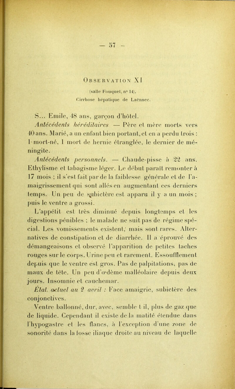 Observation XI (salle FoiKiuel, n° 14). Cirrhose hépaüiiue rie Laënnec. S... Emile, 18 ans, gai\-on d’hôtel. Antécédents héréditaires — Père et mère morts vers -10 ans. Marié, a un entant bien portant,et en a perdu trois : 1-mort-né, 1 mort de hernie étranglée, le dernier de mé- ningite. Antécédents personnels. — Chaude-pisse à 22 ans. Ethylisme et tabagisme léger. Le début jiaraît remonter à 17 mois ; il s’est tait par de la faiblesse générale et de l’a- maigrissement cjui sont allés en augmentant ces derniers temps. Un peu de f\ubictèrc est apparu il y a un mois ; puis le ventre a grossi. L’appétit est très diminué depuis longtemps et les digestions pénibles ; le malade ne suit pas de régime sj)é- cial. Les vomissements existent,' mais sont rares. Alter- natives de constipation et de diarrhée. Il a éprouvé des démangeaisons et observé rapj)arition de petites taches rouges sur le corps. Urine peu et rarement. Essoufflement depuis que le ventre est gros. Pas de palpitations, pas de maux de tête. Un peu d’œdème malléolaire depuis deux jours. Insomnie et cauchemar. Etal actuel au S avril : Face amaigrie, subictère des conjonctives. Ventre ballonné, dur, avec, semble t il, plus de gaz que de liquide. Cependant il existe de la matité étendue dans l’hypogastre et les flancs, à l’exce[)tion d’une zone de sonorité dans la tosse iliaque droite au niveau de laquelle