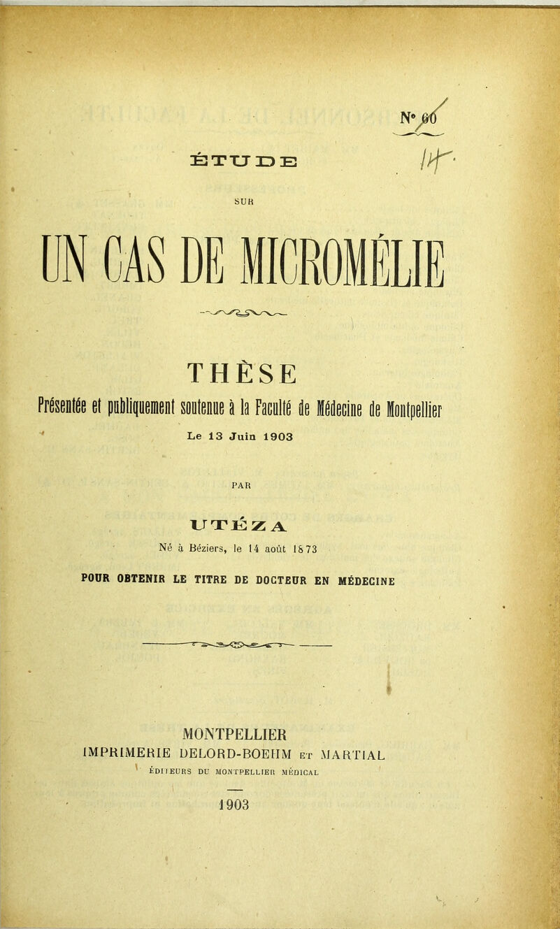 TT THÈSE Présentée et pnbtipenient sontenne à la Pacnlté ée Mecine ie Montpellier Le 13 Juin 1903 PAR UTÉZA Né à Béziers, le 14 août 18 73 POUR OBTENIR LE TITRE DE DOCTEUR EN MÉDECINE MONTPELLIER IMPRIMERIE ÜELORD-BOEIIM et MARTIAL ' ÉDIIEURS DD MONTPELLIER MÉDICAL 1 1903