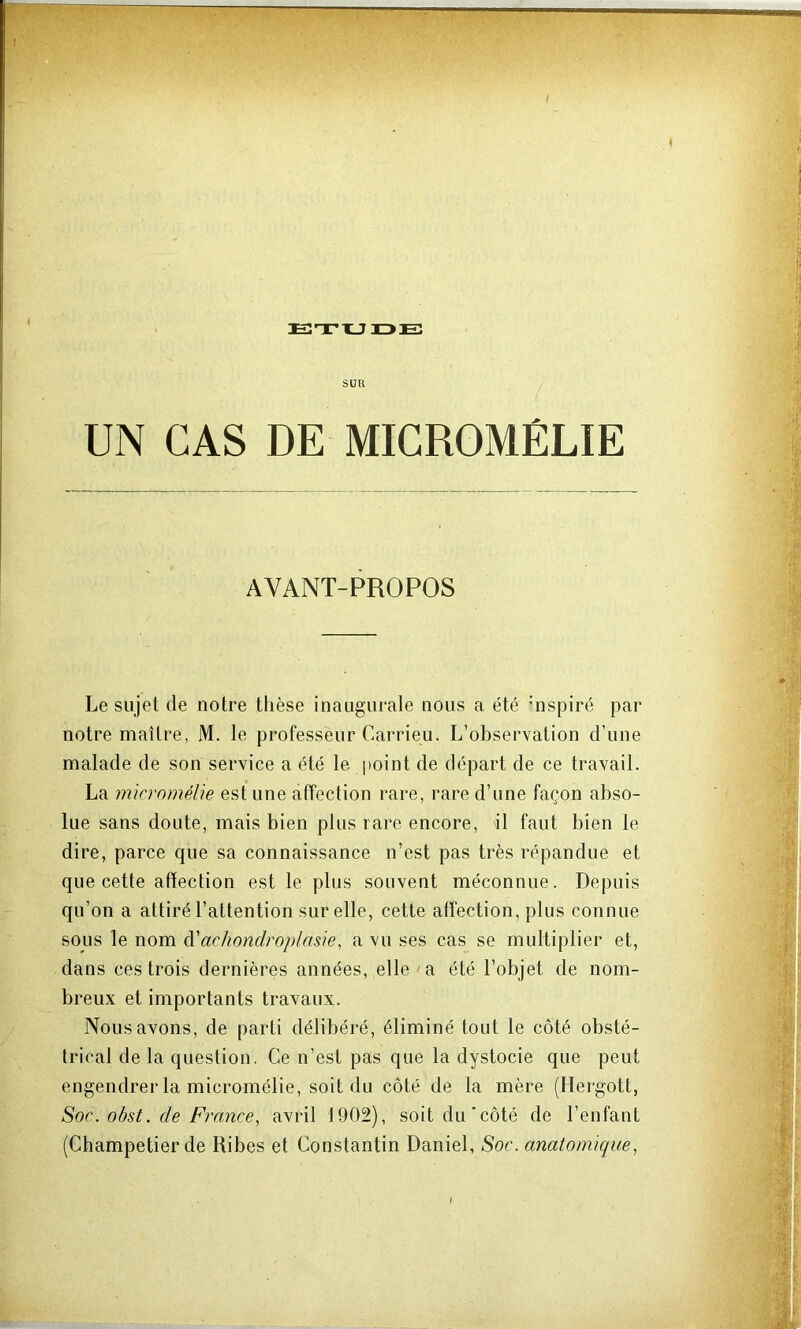istx-jide: SUR UN CAS DE MICROMÉLIE AVANT-PROPOS Le sujet de notre thèse inaugurale nous a été hispiré par notre maître, M. le professeur Carrieu. L’observation d’une malade de son service a été le point de départ de ce travail. La micrnmélie est une affection rare, rare d’une façon abso- lue sans doute, mais bien plus rare encore, il faut bien le dire, parce que sa connaissance n’est pas très répandue et que cette affection est le plus souvent méconnue. Depuis qu’on a attiré l’attention sur elle, cette affection, plus connue sous le nom à'achondroplasie, a vu ses cas se multiplier et, dans ces trois dernières années, elle a été l’objet de nom- breux et importants travaux. Nous avons, de parti délibéré, éliminé tout le côté obsté- trical de la question. Ce n’est pas que la dystocie que peut engendrer la micromélie, soit du côté de la mère (Hergott, Soc. obst. de France, avril 1902), soit du'côté de l’enfant (Champetier de Ribes et Constantin Daniel, Soc. anatomique,
