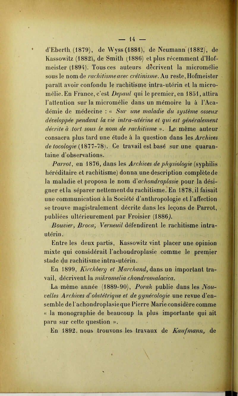 d’Eberth (1879), de Wyss (1881), de Neumann (1882), de Kassowitz (1882), de Smith (1886) et plus récemment d’Hof- meister (1894). Tous ces auteurs décrivent la micromélie sous le nom de rachitisme avec crétinisme, kxx reste, Hofmeister paraît avoir confondu le rachitisme intra-utérin et la micro- mélie. En France, c’est Depaul qui le premier, en 1851, attira l’attention sur la micromélie dans un mémoire lu à l’Aca- démie de médecine : « Sur une maladie du système osseux développée pendant la vie intra-utérine et qui est généralement décrite à tort sous le nom de rachitisme ». L,e même auteur consacra plus tard une étude à la question dans les Archives de tocologie {iSll-lS). Ge travail est basé sur une quaran- taine d’observations. Parrot, en 1876, dans les Archives de physiologie (syphilis héréditaire et rachitisme) donna une description complète de la maladie et proposa le nom A achondroplasie pour la dési- gner etla séparer nettementdu rachitisme. En 1878, il faisait une communication à la Société d’anthropologie et l’affection se trouve magistralement décrite dans les leçons de Parrot, publiées ultérieurement par Froisier (1886^. Bouvier, Broca, Verneuil défendirent le rachitisme intra- utérin. Entre les deux partis, Kassowitz vint placer une opinion mixte qui considérait l’achondroplasie comme le premier stade du rachitisme intra-utérin. En 1899, Kirchberg et Marchand, Aexi'à un important tra- vail, décrivent la mikromelia chondromalacica. La même année (1889-90), Porak publie dans les Nou- velles Archives d'obstétrique et de gynécologie une revue d’en- semble de l’achondroplasie que Pierre Marie considère comme « la monographie de beaucoup la plus importante qui ait paru sur cette question ». En 1892, nous trouvons les travaux de Kaufmann, de