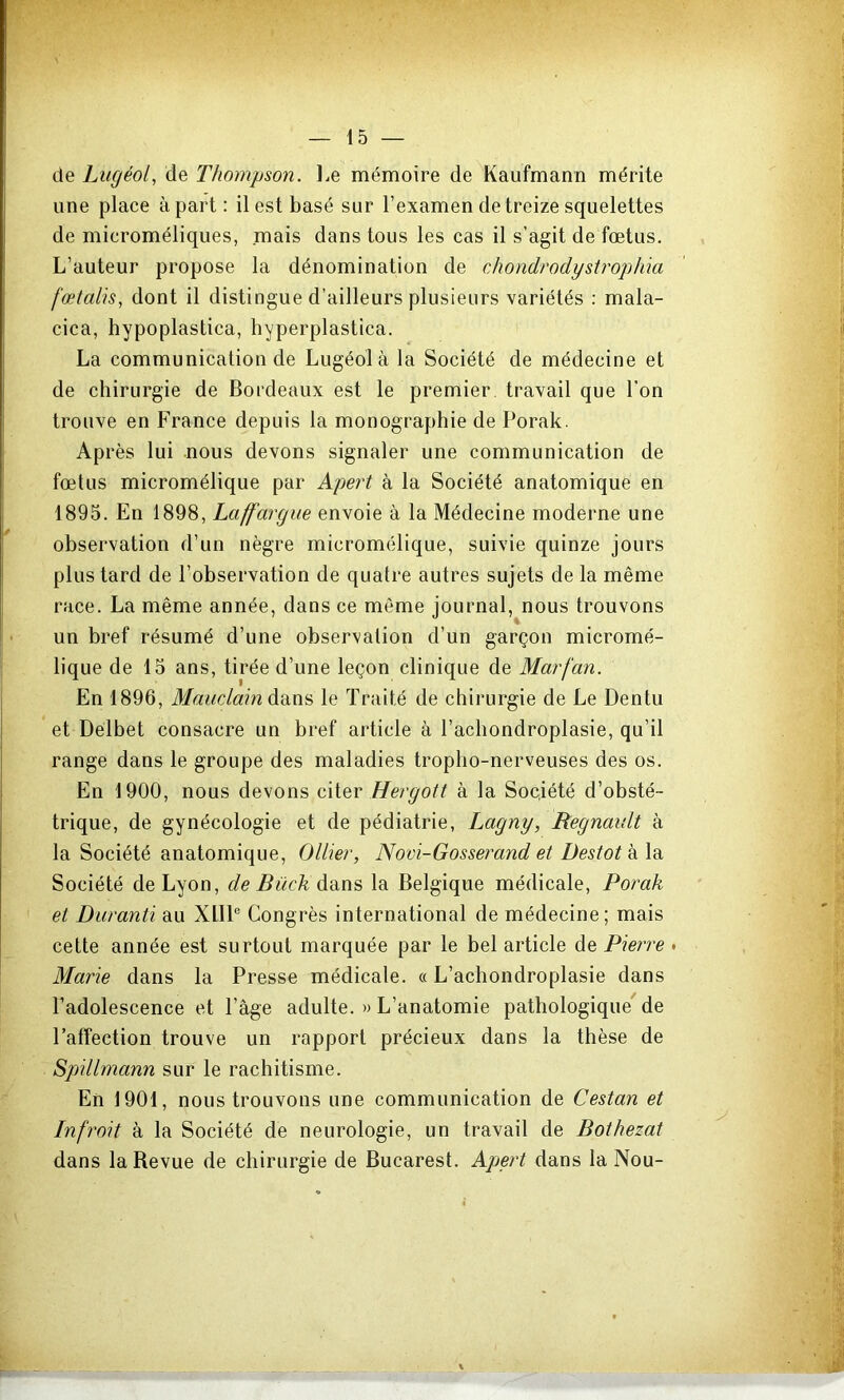 de Lugéol, de Thompson. Le mémoire de Kaufmann mérite une place à part : il est basé sur l’examen de treize squelettes de microméliques, mais dans tous les cas il s’agit de fœtus. L’auteur propose la dénomination de chondrodystrophïa fœtalis, dont il distingue d’ailleurs plusieurs variétés : mala- cica, hypoplastica, hyperplastica. La communication de Lugéolà la Société de médecine et de chirurgie de Bordeaux est le premier travail que l'on trouve en France depuis la monographie de Porak. Ap rès lui nous devons signaler une communication de fœtus micromélique par Apert à la Société anatomique en 1895. En 1898, Laff'argue envoie à la Médecine moderne une observation d’un nègre micromélique, suivie quinze jours plus tard de l’observation de quatre autres sujets de la même race. La même année, dans ce même journal, nous trouvons un bref résumé d’une observation d’un garçon micromé- lique de 15 ans, tirée d’une leçon clinique de Marfan. En 1896, Maudahi le Traité de chirurgie de Le Dentu et Delbet consacre un bref article à l’achondroplasie, qu’il range dans le groupe des maladies tropho-nerveuses des os. En 1900, nous devons c\[eY Hergott à la Société d’obsté- trique, de gynécologie et de pédiatrie, Lagny, Régnault à la Société anatomique, Ollier, Novi-Gosserand et Destot à la Société de Lyon, c/c^wc^dans la Belgique médicale, Porak et Duranti au XlIP Congrès international de médecine; mais cette année est surtout marquée par le bel article de Pierre • Marie dans la Presse médicale. « L’achondroplasie dans l’adolescence et l’âge adulte. » L’anatomie pathologique'de l’affection trouve un rapport précieux dans la thèse de Spillmann sur le rachitisme. En 1901, nous trouvons une communication de Cestan et Infroit à la Société de neurologie, un travail de Bothezat dans la Revue de chirurgie de Bucarest. Apert dans la Nou-