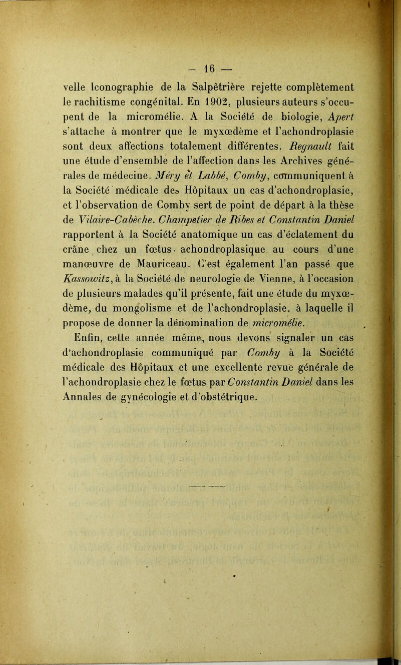 velle Iconographie de la Salpêtrière rejette complètement le rachitisme congénital. En 1902, plusieurs auteurs s’occu- pent de la micromélie. A la Société de biologie, Apert s’attache à montrer que le myxœdème et l’achondroplasie sont deux affections totalement différentes. Régnault fait une étude d’ensemble de l’affection dans les Archives géné- rales de médecine. Méry et Labbé, Comby, communiquent à la Société médicale de» Hôpitaux un cas d’achondroplasie, et l’observation de Comby sert de point de départ à la thèse de Vilaire-Cabèche. Champetier de Ribes et Constantin Daniel rapportent à la Société anatomique un cas d’éclatement du crâne _ chez un fœtus • achondroplasique au cours d’une manœ.uvre de Mauriceau. C est également l’an passé que KassowitzC^ la Société de neurologie de Vienne, à l’occasion de plusieurs malades qu’il présente, fait une étude du myxœ- dème, du mongolisme et de l’achondroplasie, à laquelle il propose de donner la dénomination de micromélie. Enfin, cette année même, nous devons signaler un cas d’achondroplasie communiqué par Comby à la Société médicale des Hôpitaux et une excellente revue générale de l’achondroplasie chez le fœtus Constantin Daniel dans les Annales de gynécologie et d’obstétrique.