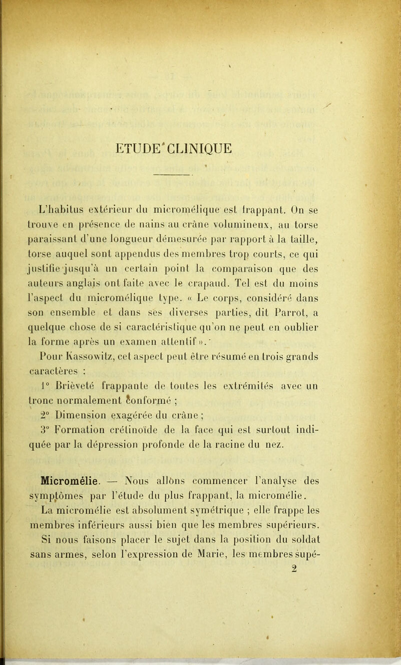 ETUDE'CLINIQUE L’habitus extérieur du micromélique est frappant. On se trouve en présence de nains au crâne volumineux, au torse paraissant d’une longueur démesurée par rapport à la taille, torse auquel sont appendus des membres trop courts, ce qui justifie jusqu’à un certain point la comparaison que des auteurs anglais ont faite avec le crapaud. Tel est du moins l’aspect du micromélique type. « Le corps, considéré dans son ensemble et dans ses diverses parties, dit Parrot, a quelque chose de si caractéristique qu’on ne peut en oublier la forme après un examen attentif».' Pour Kassowitz, cet aspect peut être résumé en trois grands caractères : 1° Brièveté frappante de toutes les extrémités avec un tronc normalement Conformé ; Dimension exagérée du crâne ; 3“ Formation crétinoïde de la face qui est surtout indi- quée par la dépression profonde de la racine du nez. Micromélie. — Nous allôns commencer l’analyse des sympjtômes par l’étude du plus frappant, la micromélie. La micromélie est absolument symétrique ; elle frappe les membres inférieurs aussi bien que les membres supérieurs. Si nous faisons placer le sujet dans la position du soldat sans armes, selon l’expression de Marie, les membres supé- 2 I