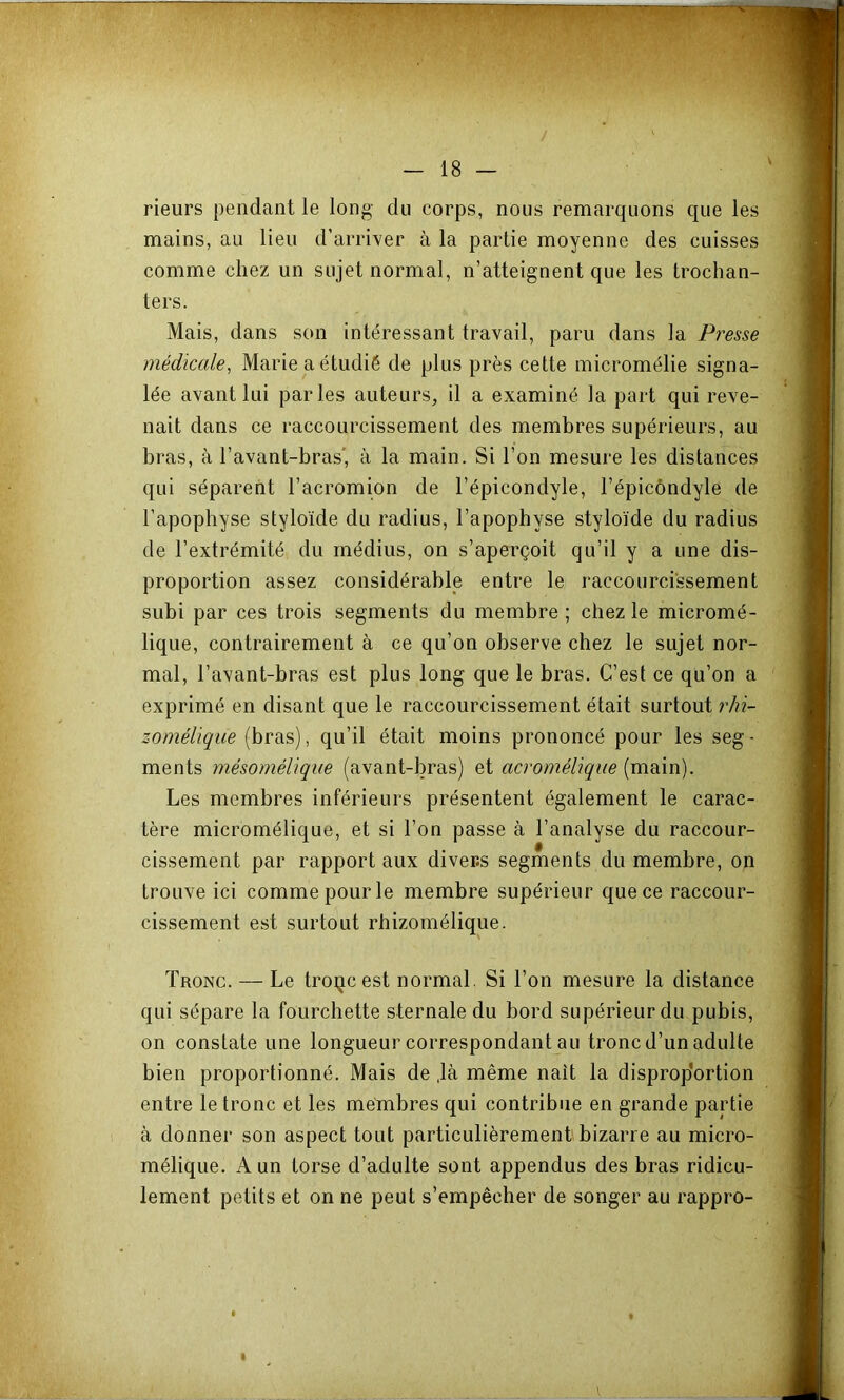 rieurs pendant le long du corps, nous remarquons que les mains, au lieu d’arriver à la partie moyenne des cuisses comme chez un sujet normal, n’atteignent que les trochan- ters. Mais, dans son intéressant travail, paru dans la Presse médicale, Marie a étudié de plus près cette micromélie signa- lée avant lui parles auteurs, il a examiné la part qui reve- nait dans ce raccourcissement des membres supérieurs, au bras, à l’avant-bras' à la main. Si l’on mesure les distances qui séparent l’acromion de l’épicondyle, l’épicôndyle de l’apophyse styloïde du radius, l’apophyse styloïde du radius de l’extrémité du médius, on s’aperçoit qu’il y a une dis- proportion assez considérable entre le raccourcissement subi par ces trois segments du membre ; chez le micromé- lique, contrairement à ce qu’on observe chez le sujet nor- mal, l’avant-bras est plus long que le bras. C’est ce qu’on a exprimé en disant que le raccourcissement était surtout rhi- zomélique (bras), qu’il était moins prononcé pour les seg- ments mésoméliqiie (avant-bras) et acromélique [moin). Les membres inférieurs présentent également le carac- tère micromélique, et si l’on passe à l’analyse du raccour- cissement par rapport aux divers segments du membre, on trouve ici comme pour le membre supérieur que ce raccour- cissement est surtout rhizomélique. Tronc. — Le troçcest normal. Si l’on mesure la distance qui sépare la fourchette sternale du bord supérieur du pubis, on constate une longueur correspondant au tronc d’un adulte bien proportionné. Mais de ,là même naît la disprop'ortion entre le tronc et les metabres qui contribue en grande partie à donner son aspect tout particulièrement bizarre au micro- mélique. A un torse d’adulte sont appendus des bras ridicu- lement petits et on ne peut s’empêcher de songer au rappro-