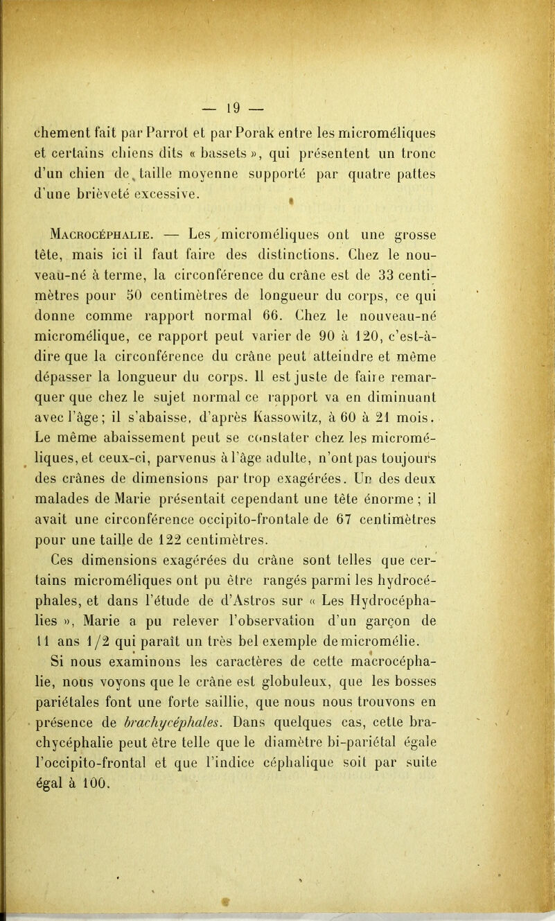 chement fait par Parrot et par Porak entre les microméliques et certains chiens dits « bassets», qui présentent un tronc d’un chien de, taille moyenne supporté par quatre pattes d’une brièveté excessive. ^ Macrocéphalie. — Les ^ microméliques ont une grosse tête, mais ici il faut faire des distinctions. Chez le nou- veau-né à terme, la circonférence du crâne est de 33 centi- mètres pour 50 centimètres de longueur du corps, ce qui donne comme rapport normal 66. Chez le nouveau-né micromélique, ce rapport peut varier de 90 à 120, c’est-à- dire que la circonférence du crâne peut atteindre et môme dépasser la longueur du corps. 11 est juste de faire remar- quer que chez le sujet normal ce rapport va en diminuant avec l’âge; il s’abaisse, d’api’ès Kassowitz, à 60 à 21 mois. Le même abaissement peut se constater chez les micromé- liques,et ceux-ci, parvenus àl’âge adulte, n’ont pas toujours des crânes de dimensions par trop exagérées. Un des deux malades de Marie présentait cependant une tête énorme ; il avait une circonférence occipito-frontale de 67 centimètres pour une taille de 122 centimètres. Ces dimensions exagérées du crâne sont telles que cer- tains microméliques ont pu être rangés parmi les hydrocé- phales, et dans l’étude de d’Astros sur « Les Hydrocépha- lies », Marie a pu relever l’observation d’un garçon de Il ans 1 /2 qui paraît un très bel exemple demicromélie. Si nous examinons les caractères de cette macrocépha- lie, nous voyons que le crâne est globuleux, que les bosses pariétales font une forte saillie, que nous nous trouvons en • présence de brachycéphales. Dans quelques cas, cette bra- chycéphalie peut être telle que le diamètre bi-pariétal égale l’occipito-frontal et que l’indice céphalique soit par suite égal à 100.