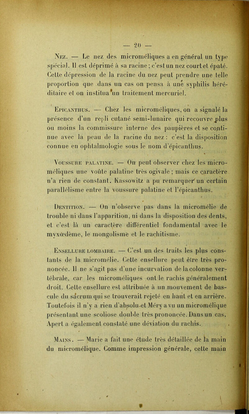 Njîz. — Le nez des. microméliques a en général un type spécial. Il est déprimé à sa racine ; c’est un nez court et épaté. Cette dépression de la racine du nez peut prendre une telle proportion que dans un cas on pensa à une syphilis héré- ditaire et on instituaVin traitement mercuriel. Epicainthus. — Chez les microméliques, on a signalé la présence d’un refili cutané semi-lunaire qui recouvre jplus ou moins la commissure interne des paupières et se cojiti- nue avec la peau de la racine du nez ; c’est la disposition connue en ophtalmologie sous le nom d’épicanthus. Voussure palatine. — On peut observer chez les micro- méliques une voûte palatine très ogivale ; mais ce caractère n’a rien de constant. Kassowitz a pu remarqueCun certain parallélisme entre la voussure palatine et l’épicanthus. Dentition. — On n’observe pas dans la micromélie de trouble ni dans l’apparition, ni dans la disposition des dents, et c’est là un caractère différentiel fondamental avec le myxœdème, le mongolisme et le rachitisme. Ensellure LOMBAIRE. — C’est uu des traits les plus cons- tants de la micromélie. Cette ensellure peut être très pro- noncée. Il ne s’agit pas d’une incurvation de la colonne ver- tébrale, car les microméliques ont le rachis généralement droit. Cette ensellure est attribuée à un mouvement de bas- cule du sacrum qui se trouverait rejeté en haut et en arrière. Toutefois il n’y a rien d’ab^okuet Méry a vu un micromélique présentant une scoliose double très prononcée. Dans un cas, Apert a également constaté une déviation du rachis. Mains. — Marie a fait une étude très détaillée de la main du micromélique. Comme impression générale, cette main