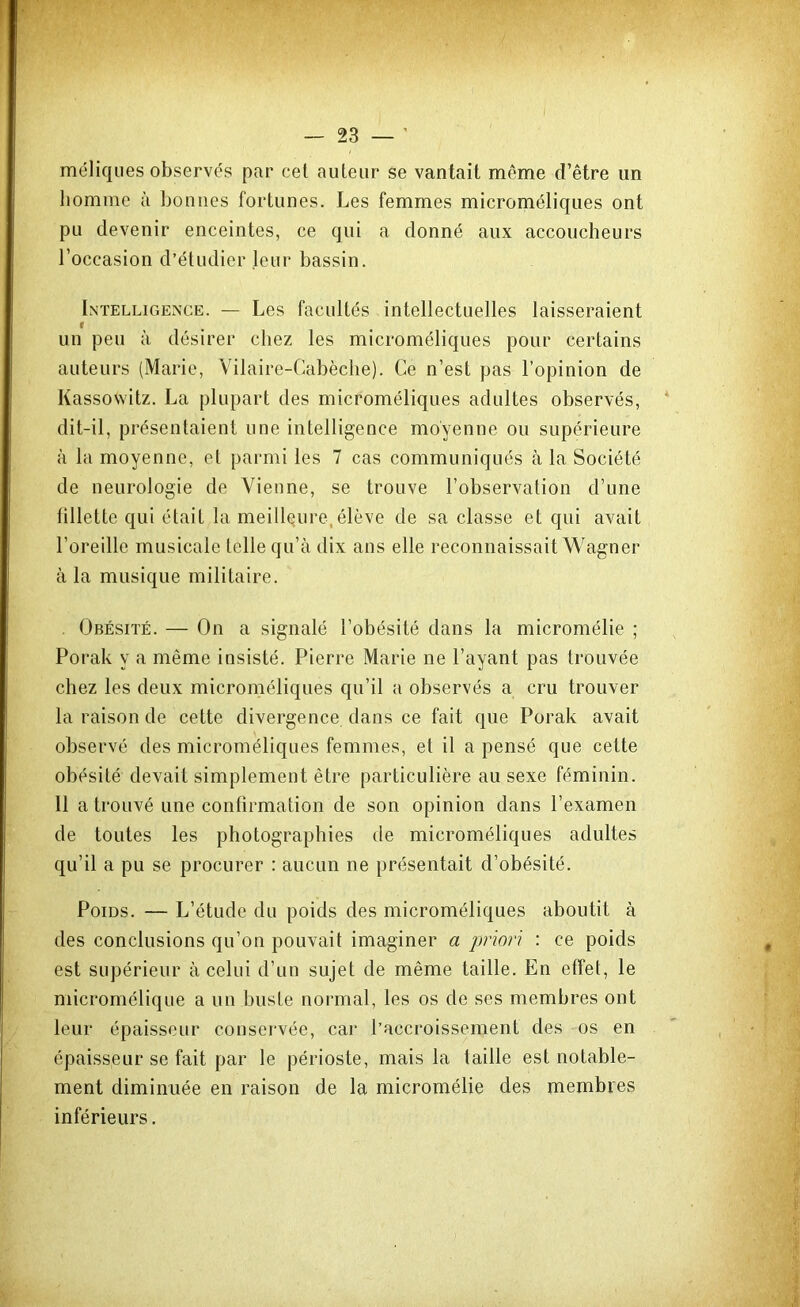 méliques observés par cel auteur se vantait même d’être un homme à bonnes fortunes. Les femmes microméliques ont pu devenir enceintes, ce qui a donné aux accoucheurs l’occasion d’étudier leur bassin. Intelligence. — Les facultés intellectuelles laisseraient un peu à désirer chez les microméliques pour certains auteurs (Marie, Vilaire-Cabèclie). Ce n’est pas l’opinion de Kassovvitz. La plupart des microméliques adultes observés, dit-il, présentaient une intelligence moyenne ou supérieure à la moyenne, et parmi les 7 cas communiqués à la Société de neurologie de Vienne, se trouve l’observation d’une fillette qui était la meilleure,élève de sa classe et qui avait l’oreille musicale telle qu’à dix ans elle reconnaissait Wagner à la musique militaire. . Obésité. — On a signalé l’obésité dans la micromélie ; Porak y a même insisté. Pierre Marie ne Payant pas trouvée chez les deux microméliques qu’il a observés a cru trouver la raison de cette divergence dans ce fait que Porak avait observé des microméliques femmes, et il a pensé que cette obésité devait simplement être particulière au sexe féminin. 11 a trouvé une confirmation de son opinion dans l’examen de toutes les photographies de microméliques adultes qu’il a pu se procurer : aucun ne présentait d’obésité. Poids. — L’étude du poids des microméliques aboutit à des conclusions qu’on pouvait imaginer a priori : ce poids est supérieur à celui d’un sujet de même taille. En effet, le micromélique a un buste normal, les os de ses membres ont leur épaisseur conservée, car l’accroissement des os en épaisseur se fait par le périoste, mais la taille est notable- ment diminuée en raison de la micromélie des membres inférieurs.