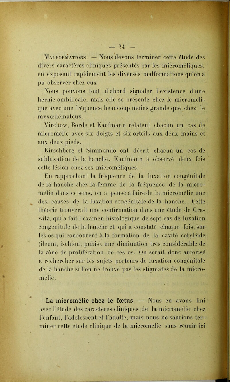 Malformations. — Nous devons terminer cette étude des divers caractères cliniques présentés par les microméliques, en exposant rapidement les diverses malformations qu’on a pu observer chez eux. Nous pouvons tout d’abord signaler l’existence d’une hernie ombilicale, mais elle se présente chez le microméli- que avec une fréquence beaucoup moins grande que chez le myxœdémateux. Virchow, Borde et Kaufmann relatent chacun un cas de micromélie avec six doigts et six orteils aux deux mains et, aux deux pieds. Kirschberg et Simmondo ont décrit chacun un cas de subluxation de la hanche. Kaufmann a observé deux fois cette lésion chez ses microméliques. En rapprocliant la fréquence de la luxalion congénitale de la hanche chez la femme de la fréquence de la micro- mélie dans ce sens, on a pensé à faire de la micromélie une des causes de la luxation congériitalc de la hanche. Cette théorie trouverait une conürmation dans une étude de Gra- witz, qui a fait l’examen histologique de sept cas de luxation congénitale de la hanche et qui a constaté chaque fois, sur les os qui concourent à la formation de la cavité cotyléide (iléum, ischion, pubis), une diminution très considérable de la zone de prolifération de ces os. On serait donc autorisé à rechercher sur les sujets porteurs de luxation congénitale de la hanche si l’on ne trouve pas les stigmates de la micro- mélie. La micromélie chez le fœtus. — Nous en avons (ini avec l’étude des caractères cliniques de la micromélie chez l’enfant, l’adolescent et l’adulte, mais nous ne saurions ter- miner celte étude clinique de la micromélie sans réunir ici