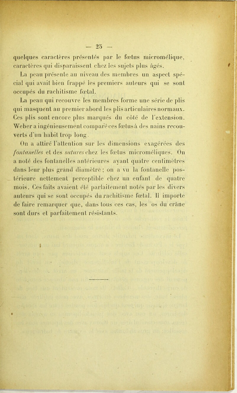 quelques caractères présentés par le foetus micromélique, caractères qui disparaissent chez les sujets plus âgés. La peau pi'ésente au niveau des membres un aspect spé- cial qui avait bien frappé les premiers auteurs qui se sont occupés du rachitisme fœtal. La peau qui recouvre les meml)res forme une série de plis qui masquent au premier abord les plis articulaires norniaux. Ces plis sont encore plus marqués du côté de l’extension. Weber a ingénieusementcornpareces fœtusà des nains recou- verts d’iin habit trop long. On a attiré l’attention sur les dimensions exagérées des fontanelles qV sutures v\\Q'L les fœdus microméliques. On a noté des fontanelles antérieures ayant quatre centimètres dans leur plus grand diamètre ; on a vn la fontanelle pos- térieure nettement perceptible chez un enfant de opiatre mois. Ces faits avaient été parfaitement notés parles divers auteurs qui se sont occiqiés du rachitisme fœtal. 11 importe de faire remarquei* que, dans tous ces cas, les os du crâne sont durs et parfaitement résistants.