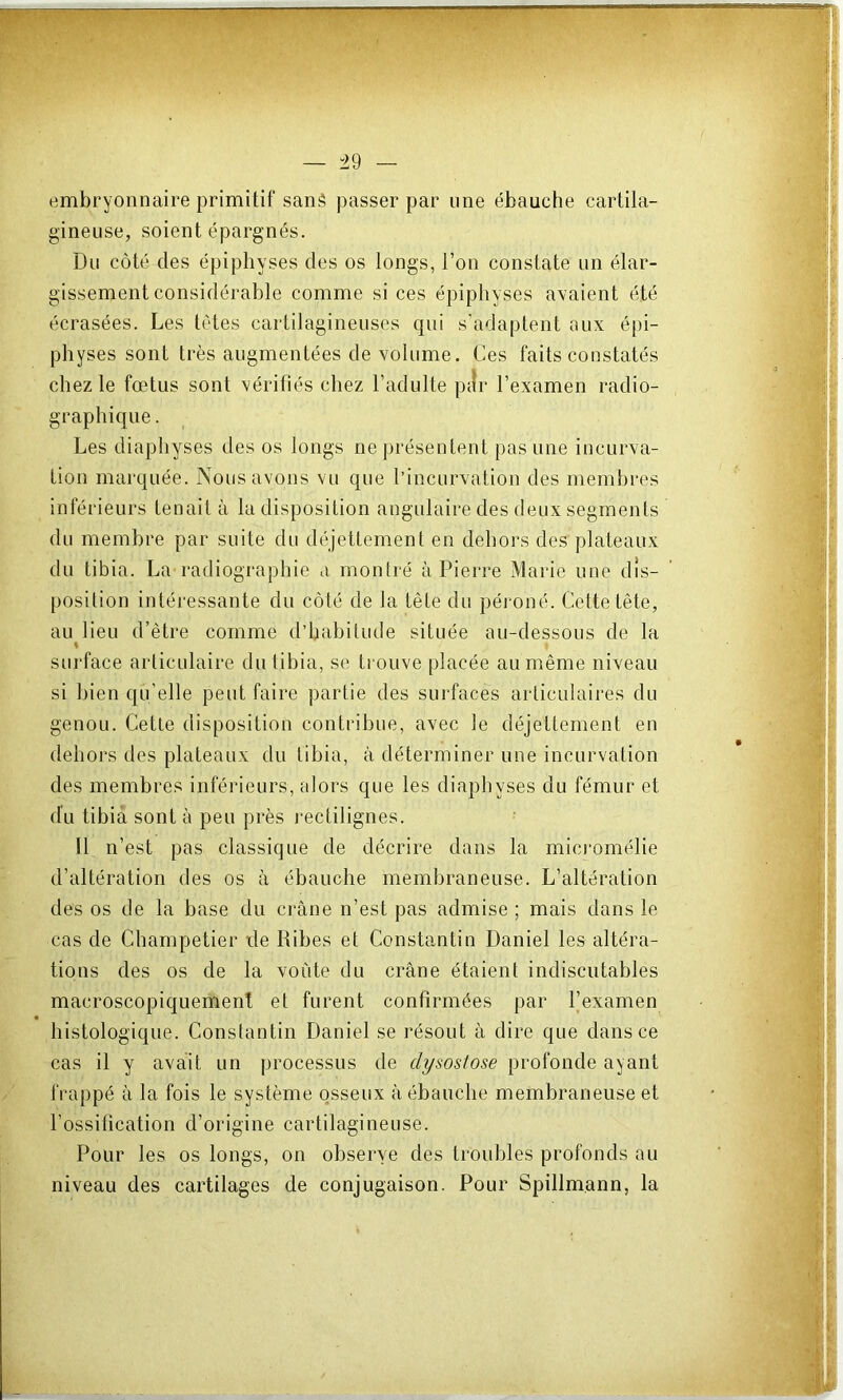 embryonnaire primitif sané passer par une ébauche cartila- gineuse, soient épargnés. Du côté des épiphyses des os longs, l’on constate un élar- gissement considérable comme si ces épiphyses avaient été écrasées. Les tètes cartilagineuses qui s'adaptent aux épi- physes sont très augmentées de volume. Ces faits constatés chez le fœtus sont vérifiés chez l’adulte pilr l’examen radio- graphique . Les diaphyses des os longs ne présentent pas une incurva- tion marquée. Nous avons vu que l’incurvation des membres inférieurs tenait à la disposition angulaire des deux segments du membre par suite du déjettement en dehors des plateaux du tibia. La radiographie a monlré à Pierre Marie une dis- position intéressante du côté de la tête du péroné. Cette tête, au lieu d’être comme d’habitude située au-dessous de la % sui'face articulaire du tibia, se trouve placée au même niveau si bien qu’elle peut faire partie des surfaces articulaires du genou. Cetle disposition contribue, avec le déjettement en dehors des plateaux du tibia, à déterminer une incurvation des membres inférieurs, alors que les diaphyses du fémur et du tibia sont à peu près rectilignes. U n’est pas classique de décrire dans la micromélie d’altération des os à ébauche membraneuse. L’altération des os de la base du ci‘âne n’est pas admise ; mais dans le cas de Champetier de Dibes et Constantin Daniel les altéra- tions des os de la voiite du crâne étaient indiscutables macroscopiquement et furent confirmées par l’examen histologique. Constantin Daniel se résout à dire que dans ce cas il y avait un processus de dysostose profonde ayant frappé à la fois le système osseux à ébauche membraneuse et l’ossification d’origine cartilagineuse. Pour les os longs, on observe des troubles profonds au niveau des cartilages de conjugaison. Pour Spillmann, la