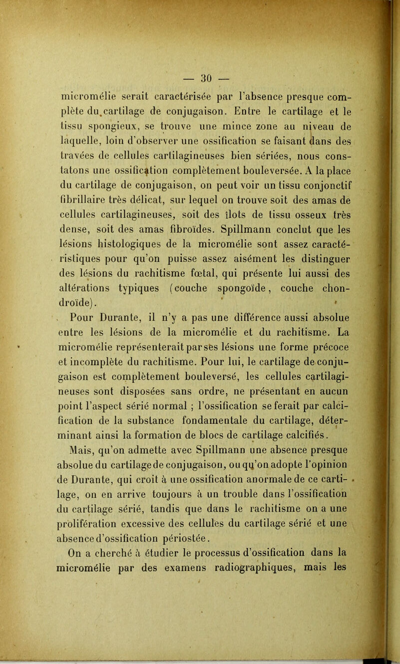 micromélie serait caractérisée par l’absence presque com- plète du,cartilage de conjugaison. Entre le cartilage et le tissu spongieux, se trouve une mince zone au niveau de laquelle, loin d’observer une ossification se faisant dans des travées de cellules cartilagineuses bien sériées, nous cons- tatons une ossification complètement bouleversée. A la place du cartilage de conjugaison, on peut voir un tissu conjonctif fibrillaire très délicat, sur lequel on trouve soit des amas de cellules cartilagineuses, soit des îlots de tissu osseux très dense, soit des amas fibroïdes. Spillmann conclut que les lésions histologiques de la micromélie sont assez caracté- ristiques pour qu’on puisse assez aisément les distinguer des lésions du rachitisme fœtal, qui présente lui aussi des altérations typiques (couche spongoïde, couche chon- droïde) . ' * V Pour Durante, il n’y a pas une différence aussi absolue entre les lésions de la micromélie et du rachitisme. La micromélie représenterait par sfes lésions une forme précoce et incomplète du rachitisme. Pour lui, le cartilage de conju- gaison est complètement bouleversé, les cellules cartilagi- neuses sont disposées sans ordre, ne présentant en aucun point l’aspect sérié normal ; l’ossification se ferait par calci- fication de la substance fondamentale du cartilage, déter- minant ainsi la formation de blocs de cartilage calcifiés. Mais, qu’on admette avec Spillmann une absence presque absolue du cartilagede conjugaison, ouqq’on adopte l’opinion de Durante, qui croit à une ossification anormale de ce carti- . lage, on en arrive toujours à un trouble dans l’ossification du cartilage sérié, tandis que dans le rachitisme on a une prolifération excessive des cellules du cartilage sérié et une absence d’ossification périostée. On a cherché à étudier le processus d’ossification dans la micromélie par des examens radiographiques, mais les