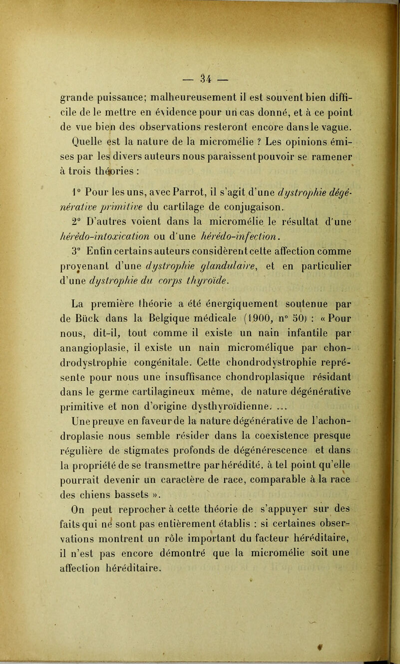 grande puissance; malheureusement il est souvent bien diffi- cile de le mettre en évidence pour un cas donné, et à ce point de vue bien des observations resteront encore dans le vague. Quelle est la nature de la micromélie ? Les opinions émi- ses par les divers auteurs nous paraissent pouvoir se ramener à trois thépries : 1° Pour les uns, avec Parrot, il s’agit d’une dystrophie dégé- nérative primitive du cartilage de conjugaison. 2° D’autres voient dans la micromélie le résultat d’une hérédo-intoxication ou d’une hérédo-infection. 3 Enfin certains auteurs considèrent cette affection comme provenant d’une dystrophie glandulaire, et en particulier d’une dystrophie du corps thyroïde. La première théorie a été énergiquement soutenue par de Bück dans la Belgique médicale (1900, n“ 50) : «Pour nous, dit-il, tout comme il existe un nain infantile par anangioplasie, il existe un nain micromélique par chon- drodystrophie congénitale. Cette chondrodystrophie repré- sente pour nous une insuffisance chondroplasique résidant dans le germe cartilagineux même, de nature dégénérative primitive et non d’origine dysthyroïdienne. ... Une preuve en faveur de la nature dégénérative de l’achon- droplasie nous semble résider dans la coexistence presque régulière de stigmates profonds de dégénérescence et dans la propriété de se transmettre par hérédité, à tel point qu’elle pourrait devenir un caractère de race, comparable à la race des chiens bassets ». On peut reprocher à cette théorie de s’appuyer sur des faits qui nd sont pas entièrement établis : si certaines obser- vations montrent un rôle important du facteur héréditaire, il n’est pas encore démontré que la micromélie soit une affection héréditaire.
