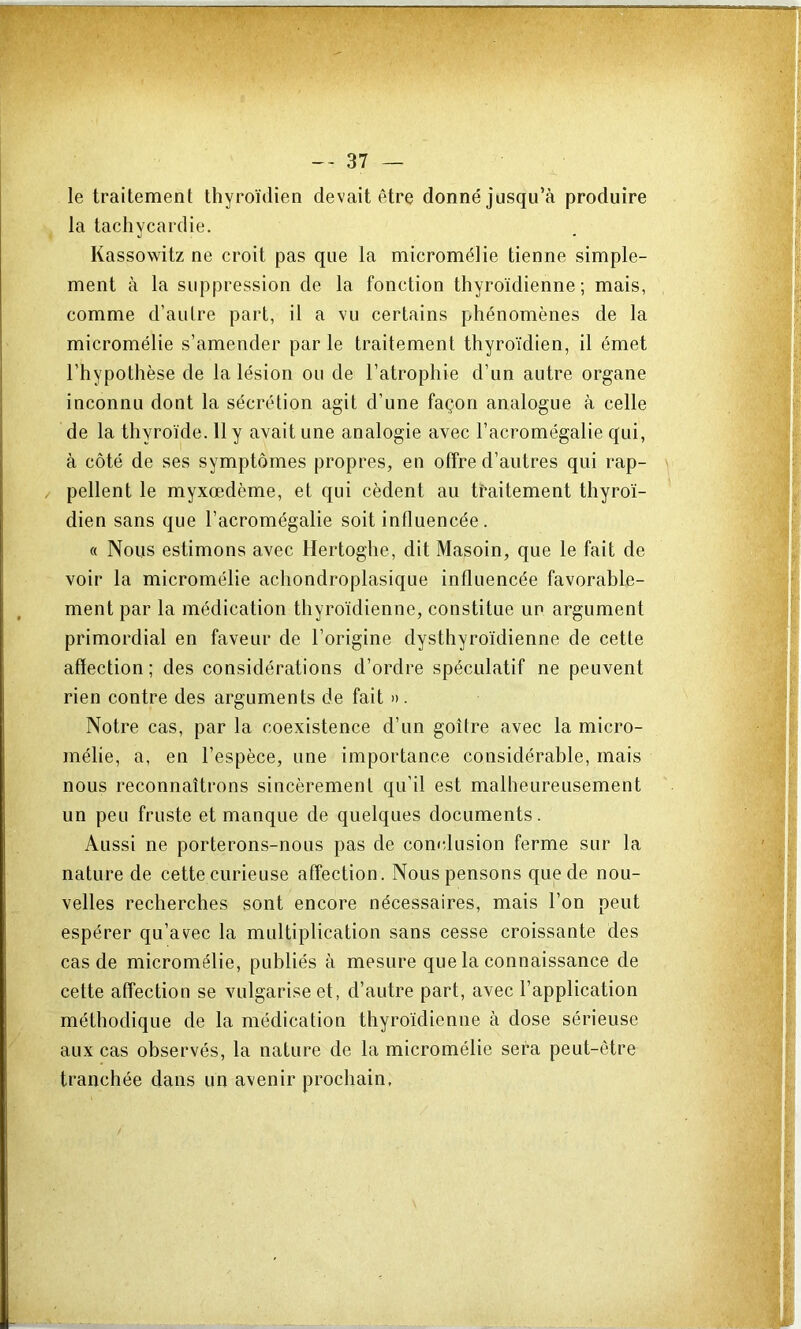 le traitement thyroïdien devait être donné jusqu’à produire la tachycardie. Kassowitz ne croit pas que la micromélie tienne simple- ment à la suppression de la fonction thyroïdienne; mais, comme d’autre part, il a vu certains phénomènes de la micromélie s’amender par le traitement thyroïdien, il émet l’hypothèse de la lésion ou de l’atrophie d’un autre organe inconnu dont la sécrétion agit d’une façon analogue à celle de la thyroïde. 11 y avait une analogie avec l’acromégalie qui, à côté de ses symptômes propres, en offre d’autres qui rap- pellent le myxœdème, et qui cèdent au traitement thyroï- dien sans que l’acromégalie soit influencée. « Nous estimons avec Hertoghe, dit Masoin, que le fait de voir la micromélie achondroplasique influencée favorable- ment par la médication thyroïdienne, constitue un argument primordial en faveur de l’origine dysthyroïdienne de cette affection ; des considérations d’ordre spéculatif ne peuvent rien contre des arguments de fait ». Notre cas, par la coexistence d’un goitre avec la micro- mélie, a, en l’espèce, une importance considérable, mais nous reconnaîtrons sincèrement qu’il est malheureusement un peu fruste et manque de quelques documents. Aussi ne porterons-nous pas de con<dusion ferme sur la nature de cette curieuse affection. Nous pensons que de nou- velles recherches sont encore nécessaires, mais l’on peut espérer qu’avec la multiplication sans cesse croissante des cas de micromélie, publiés à mesure que la connaissance de cette affection se vulgarise et, d’autre part, avec l’application méthodique de la médication thyroïdienne à dose sérieuse aux cas observés, la nature de la micromélie sera peut-être tranchée dans un avenir prochain.