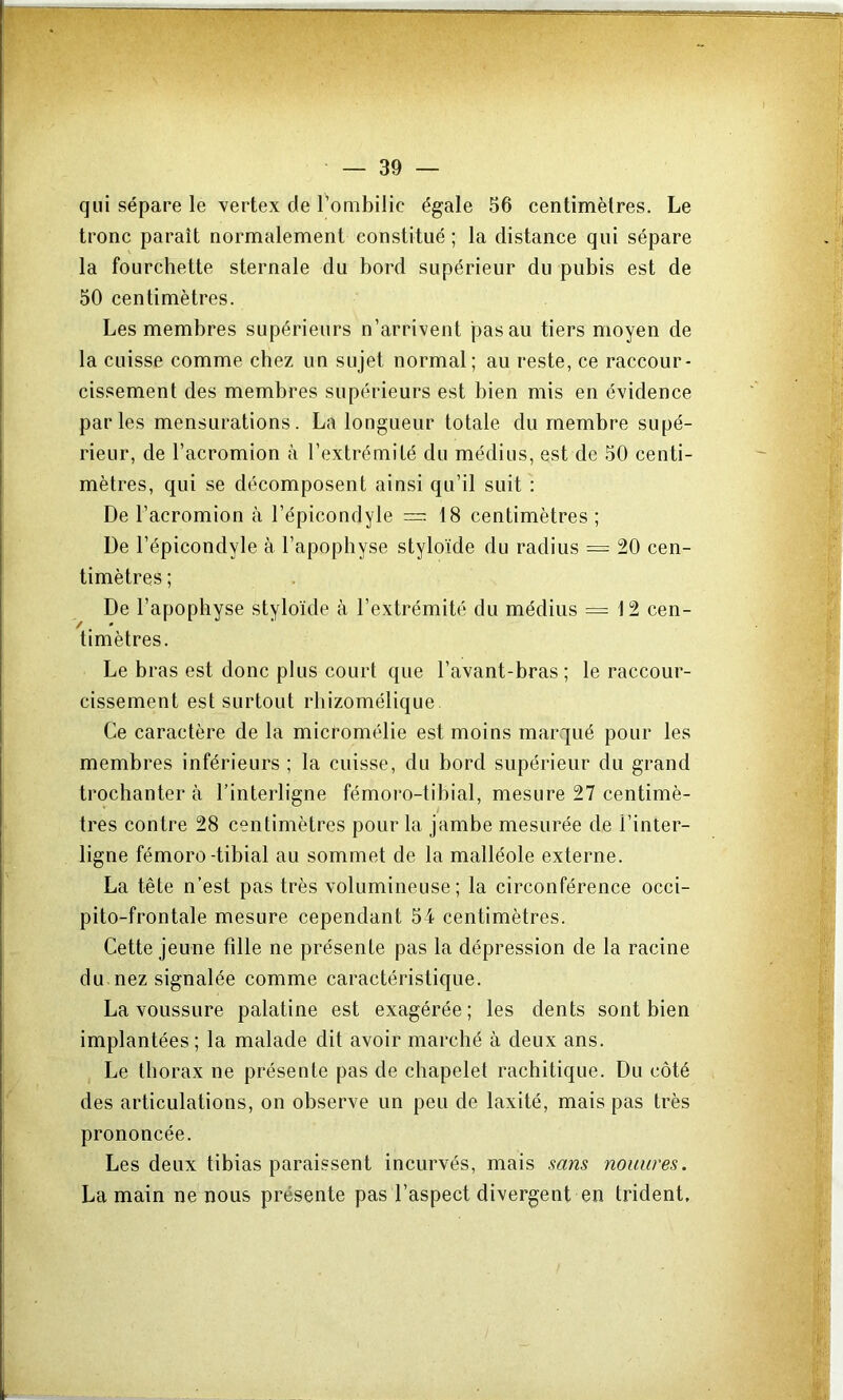 qui sépare le vertex de Tombilic égale 56 centimètres. Le tronc paraît normalement constitué ; la distance qui sépare la fourchette sternale du bord supérieur du pubis est de 50 centimètres. Les membres supérieurs n’arrivent pas au tiers moyen de la cuisse comme chez un sujet normal; au reste, ce raccour- cissement des membres supérieurs est bien mis en évidence parles mensurations. La longueur totale du membre supé- rieur, de l’acromion à l’extrémité du médius, est de 50 centi- mètres, qui se décomposent ainsi qu’il suit : De l’acromion à l’épicondyle =18 centimètres ; De l’épicondyle à l’apophyse styloïde du radius = 20 cen- timètres ; De l’apophyse styloïde à l’extrémité du médius = 12 cen- timètres. Le bras est donc plus court que l’avant-bras; le raccour- cissement est surtout rbizomélique Ce caractère de la micromélie est moins marqué pour les membres inférieurs ; la cuisse, du bord supérieur du grand trochanter à l’interligne fémoro-tibial, mesure 27 centimè- J très contre 28 centimètres pour la jambe mesurée de l’inter- ligne fémoro-tibial au sommet de la malléole externe. La tête n’est pas très volumineuse; la circonférence occi- pito-frontale mesure cependant 54 centimètres. Cette jeune fille ne présente pas la dépression de la racine du nez signalée comme caractéristique. La voussure palatine est exagérée ; les dents sont bien implantées; la malade dit avoir marché à deux ans. Le thorax ne présente pas de chapelet rachitique. Du côté des articulations, on observe un peu de laxité, mais pas très prononcée. Les deux tibias paraissent incurvés, mais sam nouiires. La main ne nous présente pas l’aspect divergent en trident.