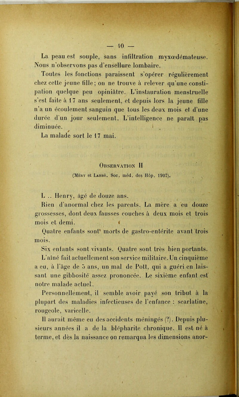 10 — La peau est souple, sans infiltration myxœdémateuse. Nous n’observons pas d’ensellure lombaire. Toutes les fonctions paraissent s’opérer régulièrement chez cette jeune fille; on ne trouve à relever qu’une consti- pation quelque peu opiniâtre. L’instauration menstruelle s’est faite à 17 ans seulement, et depuis lors la jeune fille n’a un écoulement sanguin que tous les deux mois et d’une durée d’un jour seulement. L’intelligence ne paraît pas diminuée. ' , / La malade sort le 17 mai. Observation II (Méhy et Labbiî. Soc. méd. des Hôp. 1902). L .. Henry, âgé de douze ans. Rien d’anormal chez les parents. La mère a eu douze grossesses, dont deux fausses couches à deux mois et trois mois et demi. < Quatre enfants sont* morts de gastro-entérite avant trois mois. Six entants sont vivants. Quatre sont très bien portants. L’aîné fait actuellement son service militaire. Un cinquième a eu, à l’âge de o ans, un mal de Pott, qui a guéri en lais- sant une gibbosité assez prononcée. Le sixième enfant est' notre malade actuel. Personnellement, il semble avoir payé son tribut à la plupart des maladies infectieuses de l’enfance : scarlatine, rougeole, varicelle. Il aurait même eu des accidents méningés (?). Depuis plu- sieurs années il a de la blépharite chronique. Il est né à terme, et dès la naissance on remarqua les dimensions anor-