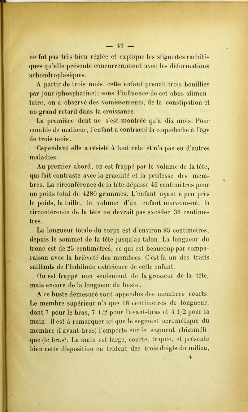 ne fut pas très bien réglée et explique les stigmates rachiti- ques qu’elle présente concurremment avec les déformations achondroplasiques. A partir de trois mois, cette enfant prenait trois bouillies par jour (phospliatine) ; sous l’influence de cet abus alimen- taire, on a observé des vomissements, de la constipation et un grand retard dans la croissance. La première dent ne s’est montrée qu’à dix mois. Pour comble de malheur, l’enfant a contracté la coqueluche à l’âge de trois mois. Cependant elle a résisté à tout cela et n’a pas eu d’autres maladies. Au premier abord, on est frappé par le volume de la tête; qui fait contraste avec la gracilité et la petitesse des mem- bres. La circonférence delà tête dépasse 46 centimètres pour un poids total de 4280 grammes. L’enfant ayant à peu près le poids, la taille, le volume d’un enfant nouveau-né, la circontérence de la tête ne devrait pas excéder 36 centimè- tres. La longueur totale du corps est d’environ 95 centimètres, depuis le sommet de la tête jusqu’au talon. La longueur du tronc est de 25 centimètres, ce qui est beaucoup par compa- raison avec la brièveté des membres. C’est là un des traits saillants de l’habitude extérieure de cette enfant. On est frappé non seulement de la grosseur de la tête, mais encore de la longueur du buste. A ce buste démesuré sont appendus des membres courts. Le membre supérieur n’a que 18 centimètres de longueur, dont 7 pour le bras, 7 1 /2 pour l’avant-bras et 4 1/2 pour la main. 11 est à remarquer ici que le segment acromélique du, membre (l’avant-bras) l’emporte sur le segment rhizoméli- que (le bras). La main est large, courte, trapue, et présente bien cette disposition en trident des trois doigts du milieu, 4