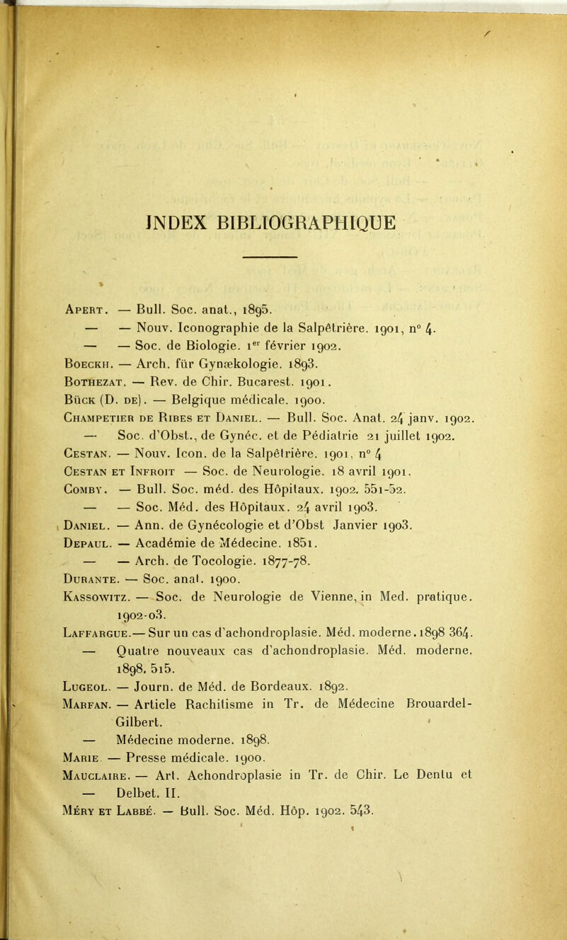 INDEX BIBLIOGRAPHIQUE Apert. — Bull. Soc. anat., 1896. — — Nouv. Iconographie de la Salpêtrière. 1901, n° 4- — — Soc. de Biologie, février 1902. Boeckh. — Arch. für Gynækologie. 1898. Bothezat. — Rev. de Chir. Bucarest. 1901. Bück (D. de). — Belgique médicale. 1900. Champetier de Rires et Daniel. — Bull. Soc. Anat. 24 janv. 1902. — Soc. d’Obst., de Gynéc. et de Pédiatrie 21 juillet 1902. Cestan. — Nouv. Icon. de la Salpêtrière. 1901, n“ 4 Oestan et Infroit — Soc. de Neurologie. 18 avril 1901. CoMBY. — Bull. Soc. méd. des Hôpitaux. 1902. 55i-52. — — Soc. Méd. des Hôpitaux. 24 avril 1908. I Daniel. — Ann. de Gynécologie et d’Obst Janvier 1908. Depaul. — Académie de Médecine. i85i. — — Arch. de Tocologie. 1877-78. Durante. — Soc. anal. 1900. Kassowitz.— Soc. de Neurologie de Vienne, in Med. pratique. 1902-08. Laffargue.— Sur un cas d’achondroplasie. Méd. moderne. 1898 864. — Quatie nouveaux cas d’achondroplasie. Méd. moderne. 1898. 5i5. Lugeol. — Journ. de Méd. de Bordeaux. 1892. Marfan. — Article Rachitisme in Tr. de Médecine Brouardel- Gilbert. ' — Médecine moderne. 1898. Marie, — Presse médicale. 1900. Mauclaire. — Art. Achondroplasie in Tr. de Chir. Le Dentu et — Delbet. II. Méry et Labre. — bull. Soc. Méd. Hôp. 1902. 548.