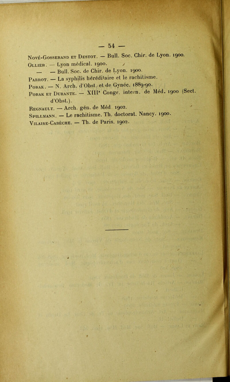 Nové-Gosserand et Destot. — Bull. Soc. Ghir. de Lyon. 1900. Ollier. — Lyon médical. 1900. / _ — Bull. Soc. de Chir. de Lyon. 1900. t Parrot. — La syphüis héréditaire et le rachitisme. PoRAK. — N. Arch. d’Obsl. et de Gynéc. 1889-90. PORAK ET Durante. - XllP Congr. intein. de Méd. 1900 (Sect. d’Obst.). Régnault. — Arch. gén. de Méd 1902. ' Spillmann. — Le rachitisme. Th. doctorat. Nancy. 1900. Vilaire-Cabèche. — Th. de Paris. 1902.