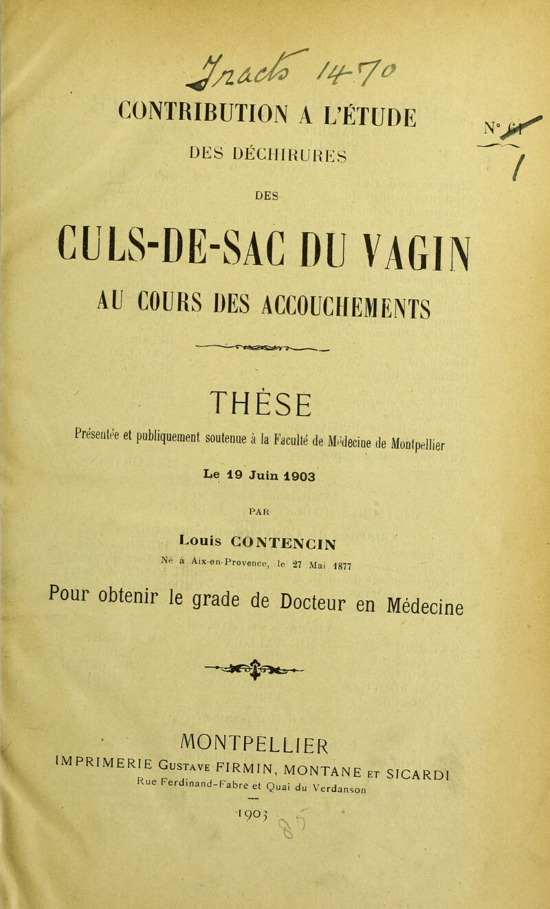 /y-7# CONTRIBUTION A L’ÉTUDE DES DÉCHIRURES DES AO COURS UES ACCOUCHEMENTS THÈSE Présentée et publiquement soutenue à la Faculté de Médecine de Montpellier Le 19 Juin 1903 PAR Louis CONTENCIN Ne à Atx-en-Provence, le 27 Mai 1877 Pour obtenir le grade de Docteur en Médecine I MONTPELLIER IMPRIMERIE Gustave FIRMIN, MONTANE et SICARDI <ue Ferdinand-Fabre et Quai du Verdanson 905 T